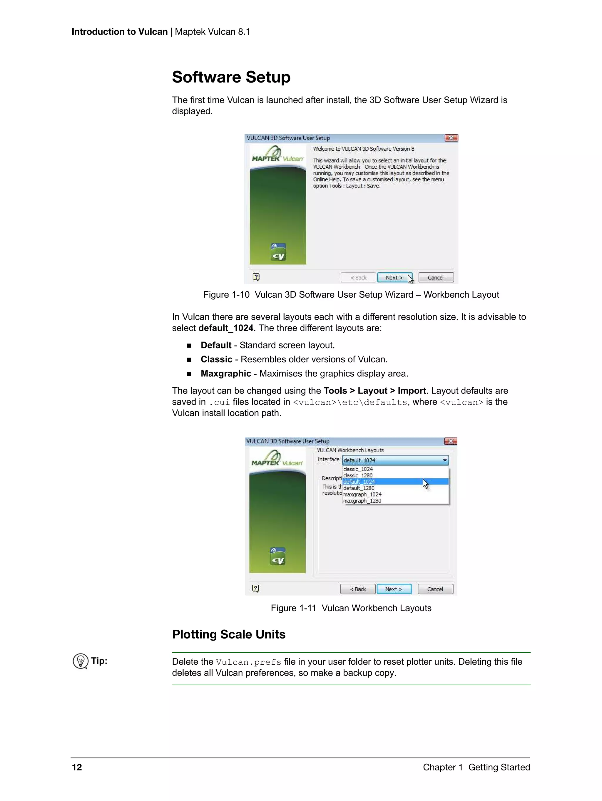Introduction to Vulcan | Maptek Vulcan 8.1
12 Chapter 1 Getting Started
Software Setup
The first time Vulcan is launched after install, the 3D Software User Setup Wizard is
displayed.
Figure 1-10 Vulcan 3D Software User Setup Wizard – Workbench Layout
In Vulcan there are several layouts each with a different resolution size. It is advisable to
select default_1024. The three different layouts are:
 Default - Standard screen layout.
 Classic - Resembles older versions of Vulcan.
 Maxgraphic - Maximises the graphics display area.
The layout can be changed using the Tools > Layout > Import. Layout defaults are
saved in .cui files located in <vulcan>etcdefaults, where <vulcan> is the
Vulcan install location path.
Figure 1-11 Vulcan Workbench Layouts
Plotting Scale Units
Tip: Delete the Vulcan.prefs file in your user folder to reset plotter units. Deleting this file
deletes all Vulcan preferences, so make a backup copy.
 