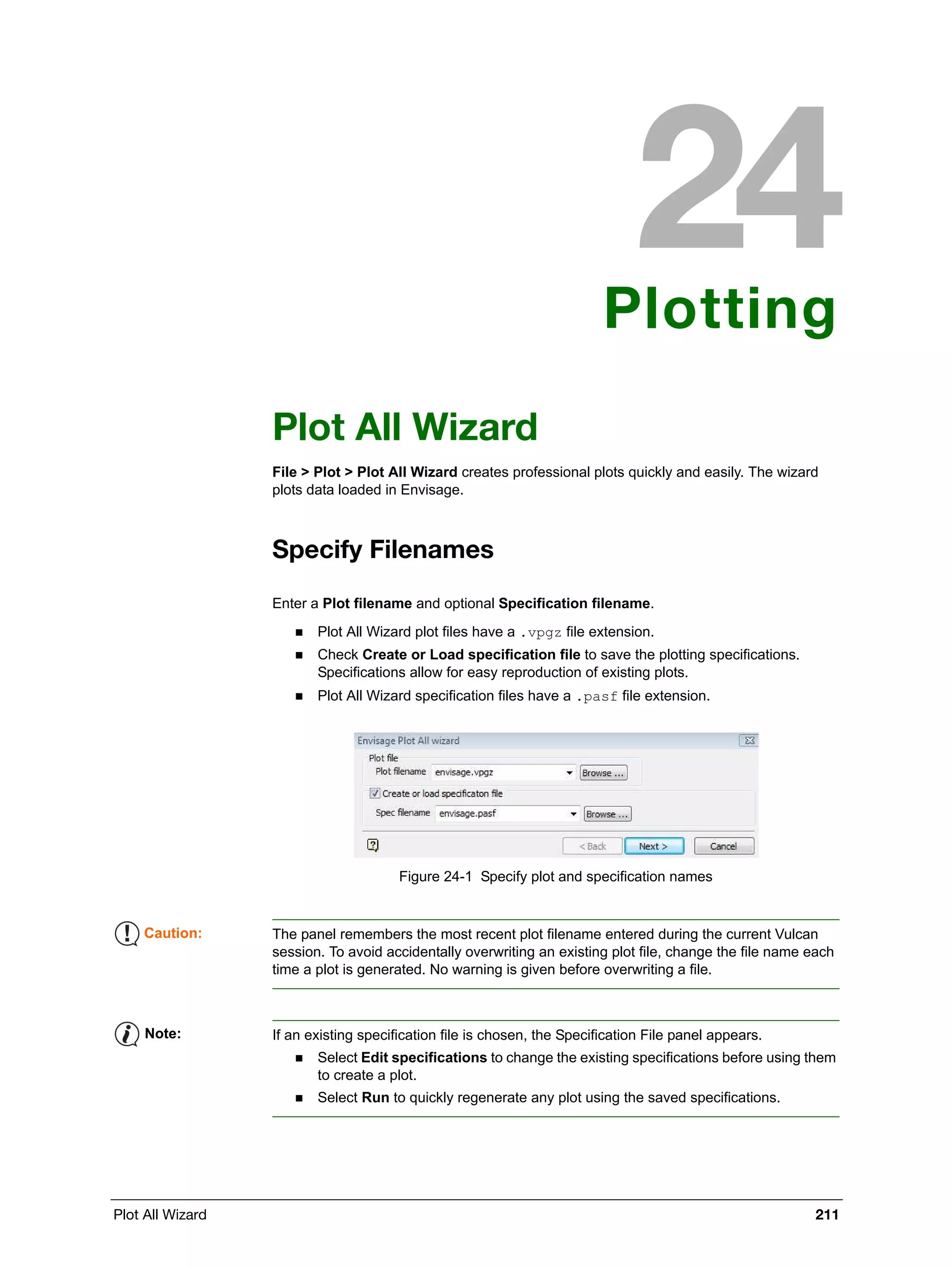 Plot All Wizard 211
Plotting
Plot All Wizard
File > Plot > Plot All Wizard creates professional plots quickly and easily. The wizard
plots data loaded in Envisage.
Specify Filenames
Enter a Plot filename and optional Specification filename.
 Plot All Wizard plot files have a .vpgz file extension.
 Check Create or Load specification file to save the plotting specifications.
Specifications allow for easy reproduction of existing plots.
 Plot All Wizard specification files have a .pasf file extension.
Figure 24-1 Specify plot and specification names
Caution: The panel remembers the most recent plot filename entered during the current Vulcan
session. To avoid accidentally overwriting an existing plot file, change the file name each
time a plot is generated. No warning is given before overwriting a file.
Note: If an existing specification file is chosen, the Specification File panel appears.
 Select Edit specifications to change the existing specifications before using them
to create a plot.
 Select Run to quickly regenerate any plot using the saved specifications.
 