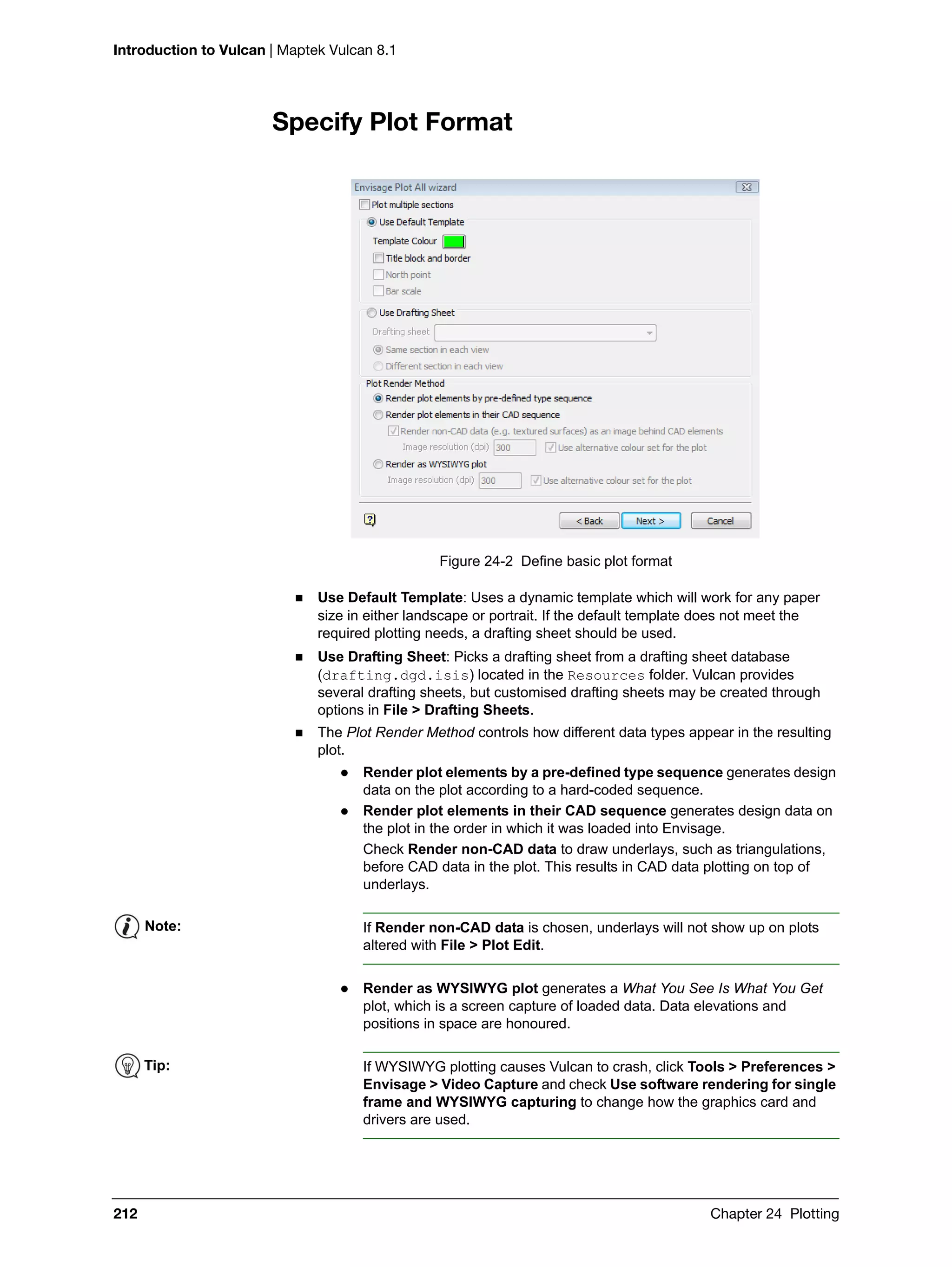 Introduction to Vulcan | Maptek Vulcan 8.1
212 Chapter 24 Plotting
Specify Plot Format
Figure 24-2 Define basic plot format
 Use Default Template: Uses a dynamic template which will work for any paper
size in either landscape or portrait. If the default template does not meet the
required plotting needs, a drafting sheet should be used.
 Use Drafting Sheet: Picks a drafting sheet from a drafting sheet database
(drafting.dgd.isis) located in the Resources folder. Vulcan provides
several drafting sheets, but customised drafting sheets may be created through
options in File > Drafting Sheets.
 The Plot Render Method controls how different data types appear in the resulting
plot.
 Render plot elements by a pre-defined type sequence generates design
data on the plot according to a hard-coded sequence.
 Render plot elements in their CAD sequence generates design data on
the plot in the order in which it was loaded into Envisage.
Check Render non-CAD data to draw underlays, such as triangulations,
before CAD data in the plot. This results in CAD data plotting on top of
underlays.
 Render as WYSIWYG plot generates a What You See Is What You Get
plot, which is a screen capture of loaded data. Data elevations and
positions in space are honoured.
Note: If Render non-CAD data is chosen, underlays will not show up on plots
altered with File > Plot Edit.
Tip: If WYSIWYG plotting causes Vulcan to crash, click Tools > Preferences >
Envisage > Video Capture and check Use software rendering for single
frame and WYSIWYG capturing to change how the graphics card and
drivers are used.
 