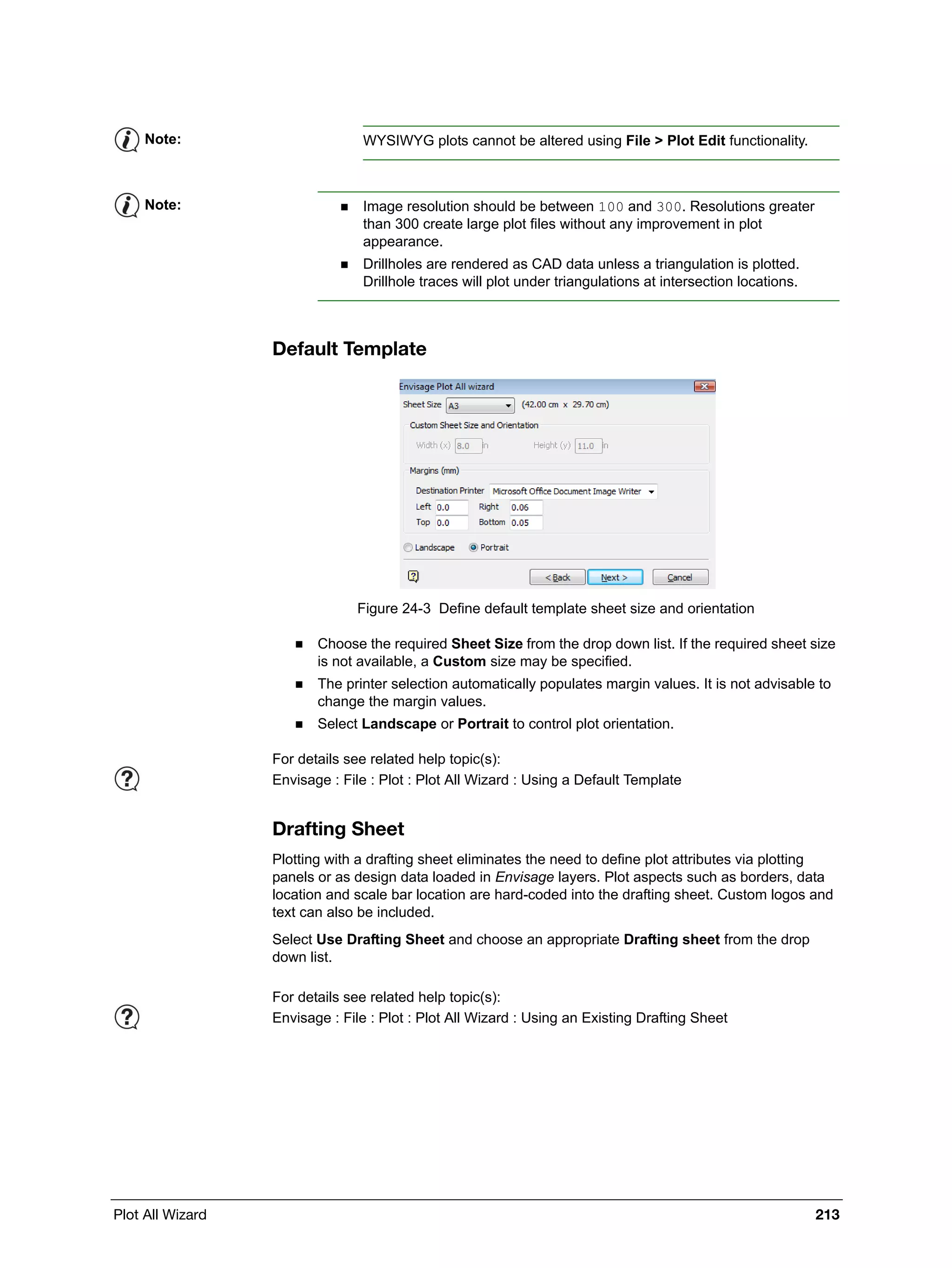 Plot All Wizard 213
Default Template
Figure 24-3 Define default template sheet size and orientation
 Choose the required Sheet Size from the drop down list. If the required sheet size
is not available, a Custom size may be specified.
 The printer selection automatically populates margin values. It is not advisable to
change the margin values.
 Select Landscape or Portrait to control plot orientation.
Drafting Sheet
Plotting with a drafting sheet eliminates the need to define plot attributes via plotting
panels or as design data loaded in Envisage layers. Plot aspects such as borders, data
location and scale bar location are hard-coded into the drafting sheet. Custom logos and
text can also be included.
Select Use Drafting Sheet and choose an appropriate Drafting sheet from the drop
down list.
Note: WYSIWYG plots cannot be altered using File > Plot Edit functionality.
Note:  Image resolution should be between 100 and 300. Resolutions greater
than 300 create large plot files without any improvement in plot
appearance.
 Drillholes are rendered as CAD data unless a triangulation is plotted.
Drillhole traces will plot under triangulations at intersection locations.
For details see related help topic(s):
Envisage : File : Plot : Plot All Wizard : Using a Default Template
For details see related help topic(s):
Envisage : File : Plot : Plot All Wizard : Using an Existing Drafting Sheet
 