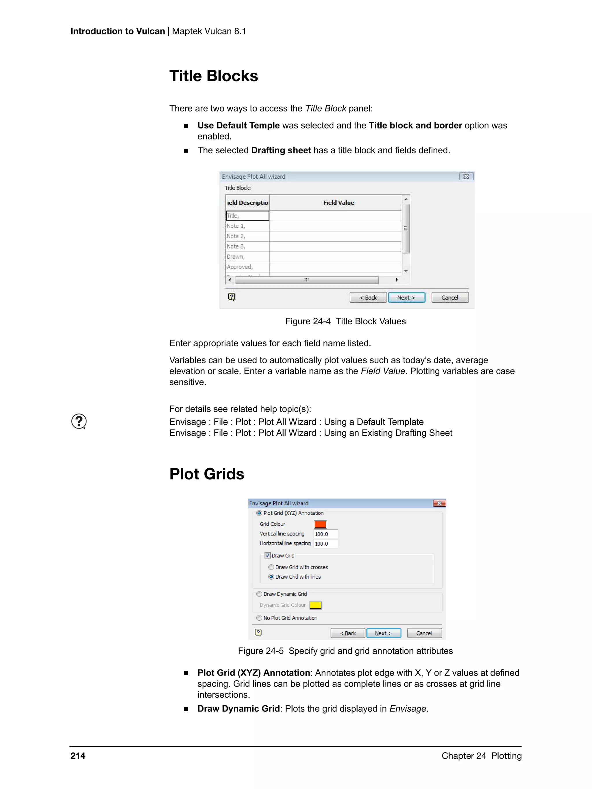Introduction to Vulcan | Maptek Vulcan 8.1
214 Chapter 24 Plotting
Title Blocks
There are two ways to access the Title Block panel:
 Use Default Temple was selected and the Title block and border option was
enabled.
 The selected Drafting sheet has a title block and fields defined.
Figure 24-4 Title Block Values
Enter appropriate values for each field name listed.
Variables can be used to automatically plot values such as today’s date, average
elevation or scale. Enter a variable name as the Field Value. Plotting variables are case
sensitive.
Plot Grids
Figure 24-5 Specify grid and grid annotation attributes
 Plot Grid (XYZ) Annotation: Annotates plot edge with X, Y or Z values at defined
spacing. Grid lines can be plotted as complete lines or as crosses at grid line
intersections.
 Draw Dynamic Grid: Plots the grid displayed in Envisage.
For details see related help topic(s):
Envisage : File : Plot : Plot All Wizard : Using a Default Template
Envisage : File : Plot : Plot All Wizard : Using an Existing Drafting Sheet
 