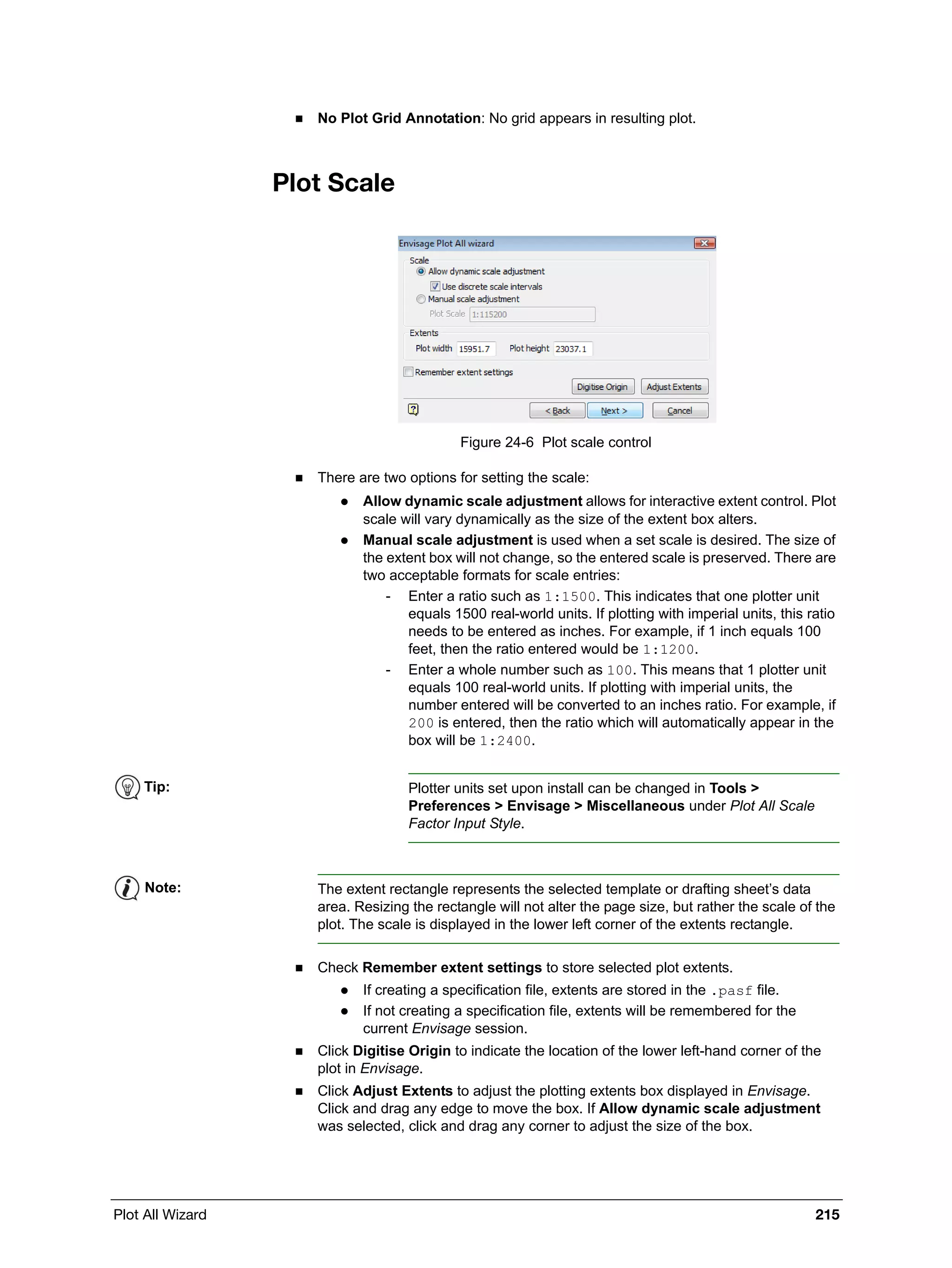 Plot All Wizard 215
 No Plot Grid Annotation: No grid appears in resulting plot.
Plot Scale
Figure 24-6 Plot scale control
 There are two options for setting the scale:
 Allow dynamic scale adjustment allows for interactive extent control. Plot
scale will vary dynamically as the size of the extent box alters.
 Manual scale adjustment is used when a set scale is desired. The size of
the extent box will not change, so the entered scale is preserved. There are
two acceptable formats for scale entries:
- Enter a ratio such as 1:1500. This indicates that one plotter unit
equals 1500 real-world units. If plotting with imperial units, this ratio
needs to be entered as inches. For example, if 1 inch equals 100
feet, then the ratio entered would be 1:1200.
- Enter a whole number such as 100. This means that 1 plotter unit
equals 100 real-world units. If plotting with imperial units, the
number entered will be converted to an inches ratio. For example, if
200 is entered, then the ratio which will automatically appear in the
box will be 1:2400.
 Check Remember extent settings to store selected plot extents.
 If creating a specification file, extents are stored in the .pasf file.
 If not creating a specification file, extents will be remembered for the
current Envisage session.
 Click Digitise Origin to indicate the location of the lower left-hand corner of the
plot in Envisage.
 Click Adjust Extents to adjust the plotting extents box displayed in Envisage.
Click and drag any edge to move the box. If Allow dynamic scale adjustment
was selected, click and drag any corner to adjust the size of the box.
Tip: Plotter units set upon install can be changed in Tools >
Preferences > Envisage > Miscellaneous under Plot All Scale
Factor Input Style.
Note: The extent rectangle represents the selected template or drafting sheet’s data
area. Resizing the rectangle will not alter the page size, but rather the scale of the
plot. The scale is displayed in the lower left corner of the extents rectangle.
 