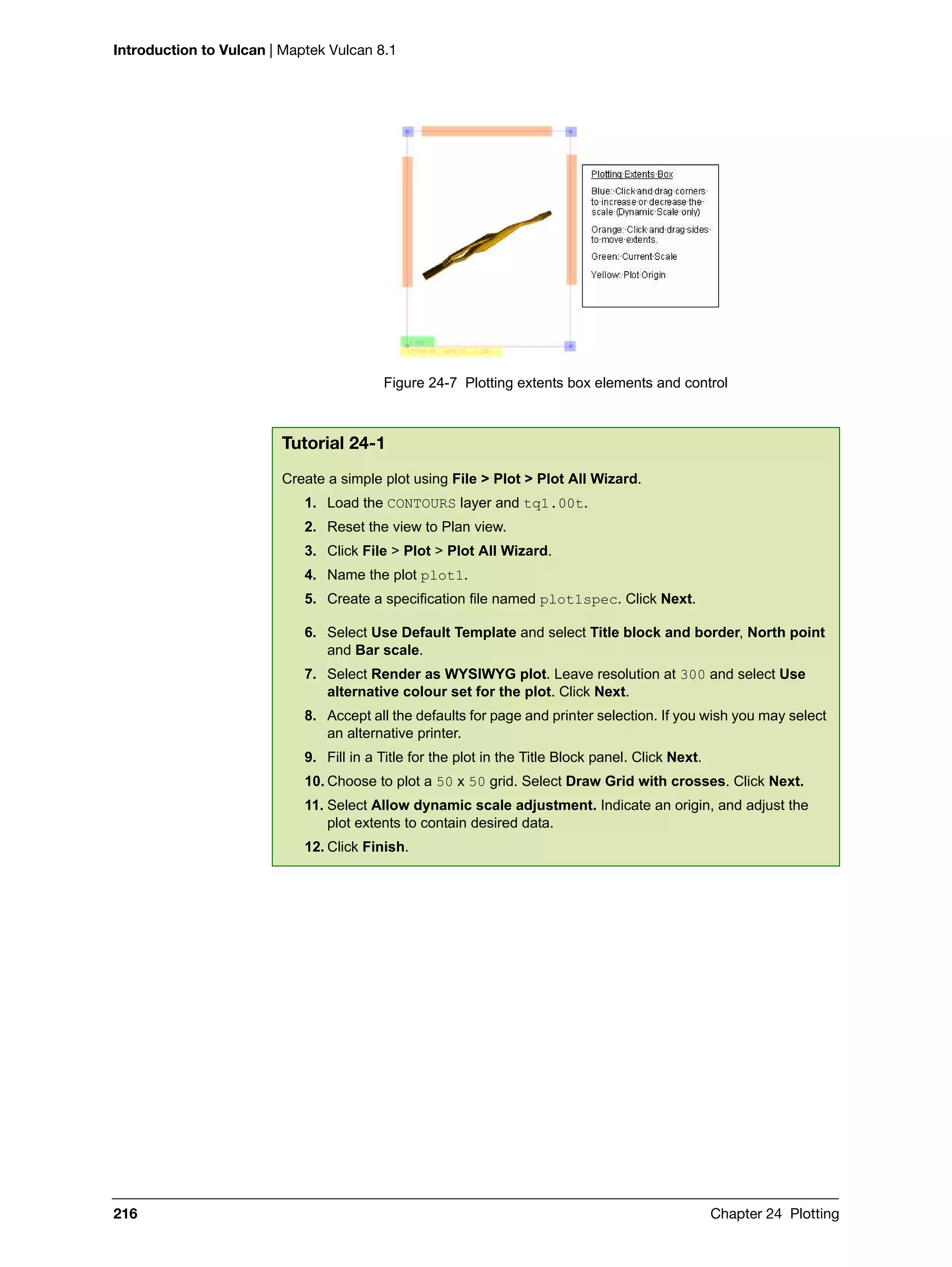 Introduction to Vulcan | Maptek Vulcan 8.1
216 Chapter 24 Plotting
Figure 24-7 Plotting extents box elements and control
Tutorial 24-1
Create a simple plot using File > Plot > Plot All Wizard.
1. Load the CONTOURS layer and tq1.00t.
2. Reset the view to Plan view.
3. Click File > Plot > Plot All Wizard.
4. Name the plot plot1.
5. Create a specification file named plot1spec. Click Next.
6. Select Use Default Template and select Title block and border, North point
and Bar scale.
7. Select Render as WYSIWYG plot. Leave resolution at 300 and select Use
alternative colour set for the plot. Click Next.
8. Accept all the defaults for page and printer selection. If you wish you may select
an alternative printer.
9. Fill in a Title for the plot in the Title Block panel. Click Next.
10. Choose to plot a 50 x 50 grid. Select Draw Grid with crosses. Click Next.
11. Select Allow dynamic scale adjustment. Indicate an origin, and adjust the
plot extents to contain desired data.
12. Click Finish.
 