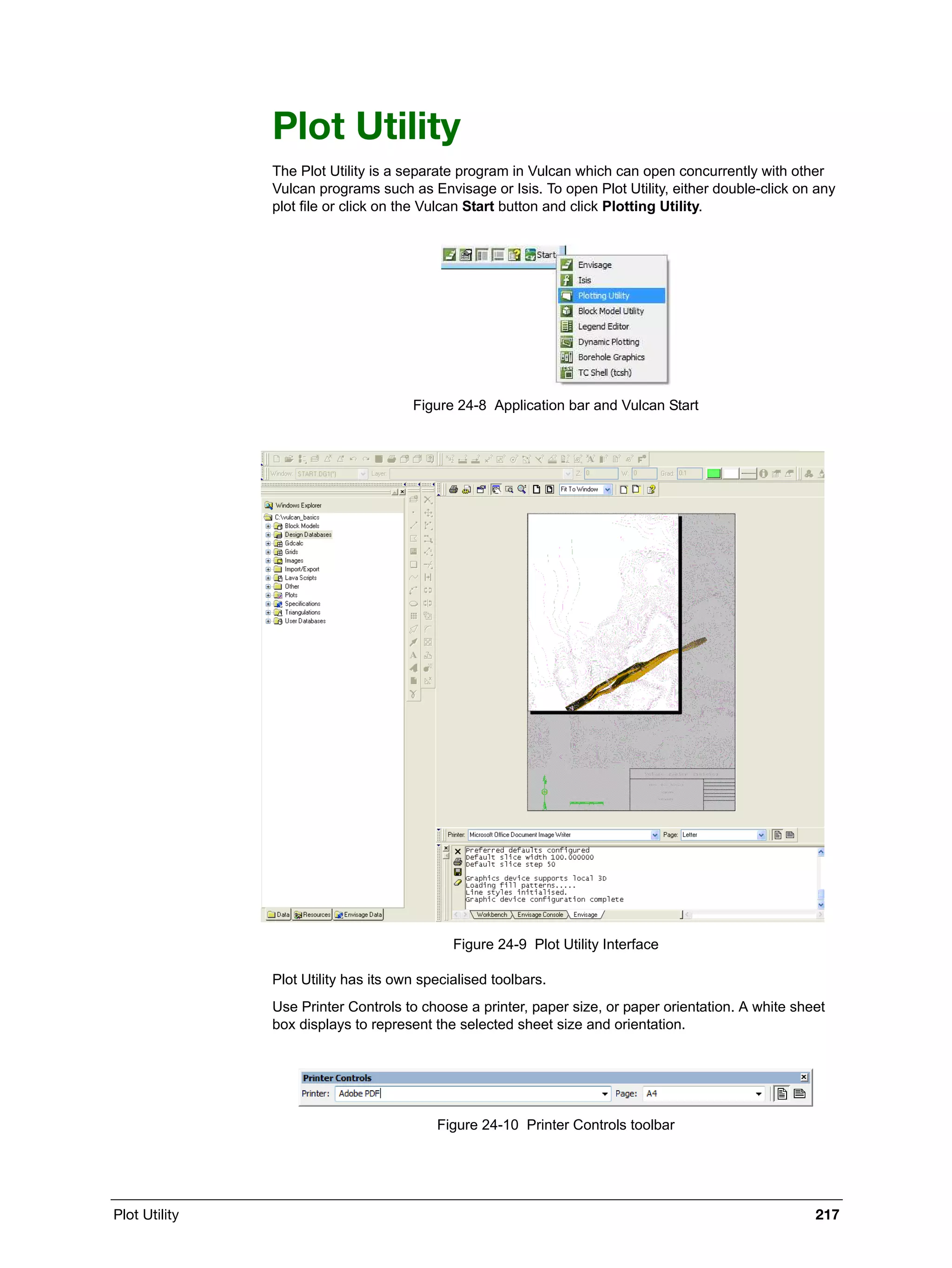 Plot Utility 217
Plot Utility
The Plot Utility is a separate program in Vulcan which can open concurrently with other
Vulcan programs such as Envisage or Isis. To open Plot Utility, either double-click on any
plot file or click on the Vulcan Start button and click Plotting Utility.
Figure 24-8 Application bar and Vulcan Start
Figure 24-9 Plot Utility Interface
Plot Utility has its own specialised toolbars.
Use Printer Controls to choose a printer, paper size, or paper orientation. A white sheet
box displays to represent the selected sheet size and orientation.
Figure 24-10 Printer Controls toolbar
 