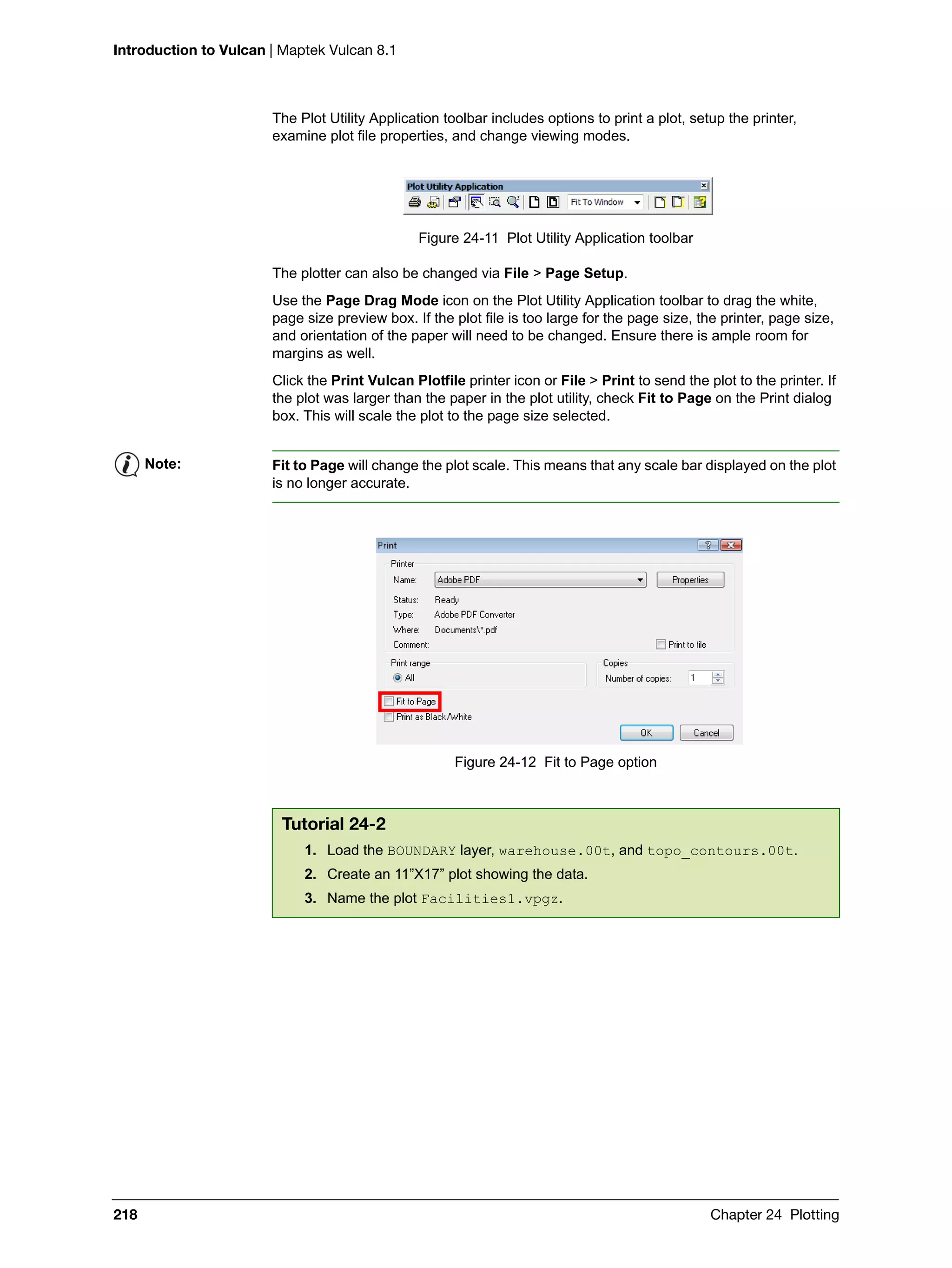 Introduction to Vulcan | Maptek Vulcan 8.1
218 Chapter 24 Plotting
The Plot Utility Application toolbar includes options to print a plot, setup the printer,
examine plot file properties, and change viewing modes.
Figure 24-11 Plot Utility Application toolbar
The plotter can also be changed via File > Page Setup.
Use the Page Drag Mode icon on the Plot Utility Application toolbar to drag the white,
page size preview box. If the plot file is too large for the page size, the printer, page size,
and orientation of the paper will need to be changed. Ensure there is ample room for
margins as well.
Click the Print Vulcan Plotfile printer icon or File > Print to send the plot to the printer. If
the plot was larger than the paper in the plot utility, check Fit to Page on the Print dialog
box. This will scale the plot to the page size selected.
Figure 24-12 Fit to Page option
Note: Fit to Page will change the plot scale. This means that any scale bar displayed on the plot
is no longer accurate.
Tutorial 24-2
1. Load the BOUNDARY layer, warehouse.00t, and topo_contours.00t.
2. Create an 11”X17” plot showing the data.
3. Name the plot Facilities1.vpgz.
 