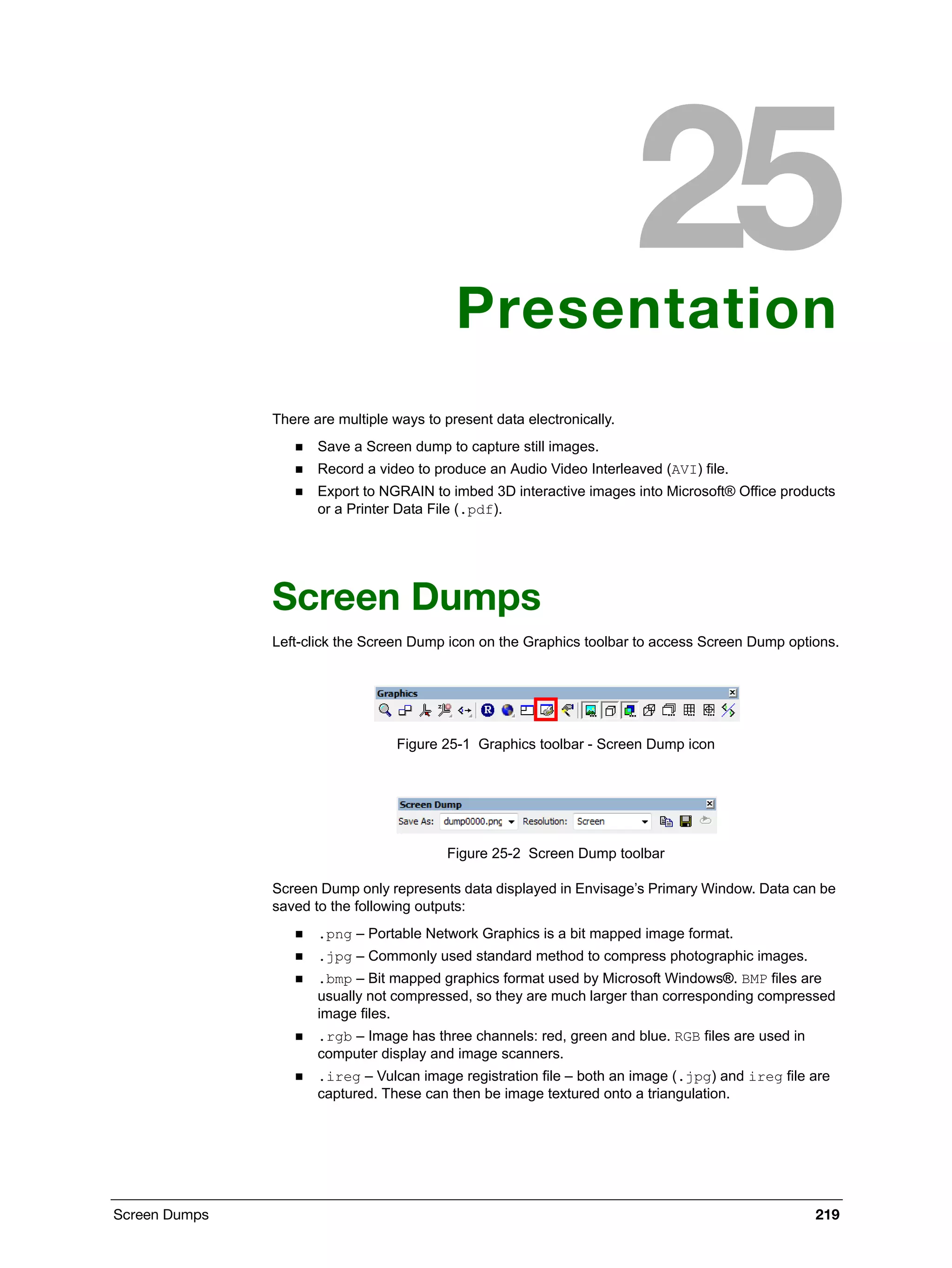 Screen Dumps 219
Presentation
There are multiple ways to present data electronically.
 Save a Screen dump to capture still images.
 Record a video to produce an Audio Video Interleaved (AVI) file.
 Export to NGRAIN to imbed 3D interactive images into Microsoft® Office products
or a Printer Data File (.pdf).
Screen Dumps
Left-click the Screen Dump icon on the Graphics toolbar to access Screen Dump options.
Figure 25-1 Graphics toolbar - Screen Dump icon
Figure 25-2 Screen Dump toolbar
Screen Dump only represents data displayed in Envisage’s Primary Window. Data can be
saved to the following outputs:
 .png – Portable Network Graphics is a bit mapped image format.
 .jpg – Commonly used standard method to compress photographic images.
 .bmp – Bit mapped graphics format used by Microsoft Windows®. BMP files are
usually not compressed, so they are much larger than corresponding compressed
image files.
 .rgb – Image has three channels: red, green and blue. RGB files are used in
computer display and image scanners.
 .ireg – Vulcan image registration file – both an image (.jpg) and ireg file are
captured. These can then be image textured onto a triangulation.
 