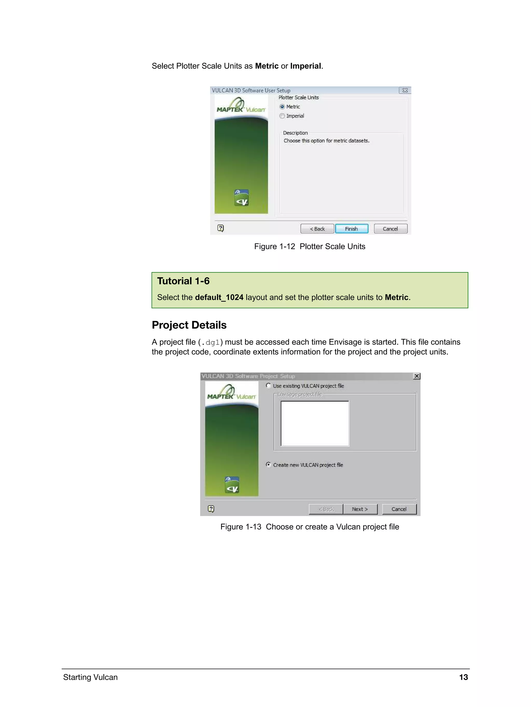 Starting Vulcan 13
Select Plotter Scale Units as Metric or Imperial.
Figure 1-12 Plotter Scale Units
Project Details
A project file (.dg1) must be accessed each time Envisage is started. This file contains
the project code, coordinate extents information for the project and the project units.
Figure 1-13 Choose or create a Vulcan project file
Tutorial 1-6
Select the default_1024 layout and set the plotter scale units to Metric.
 