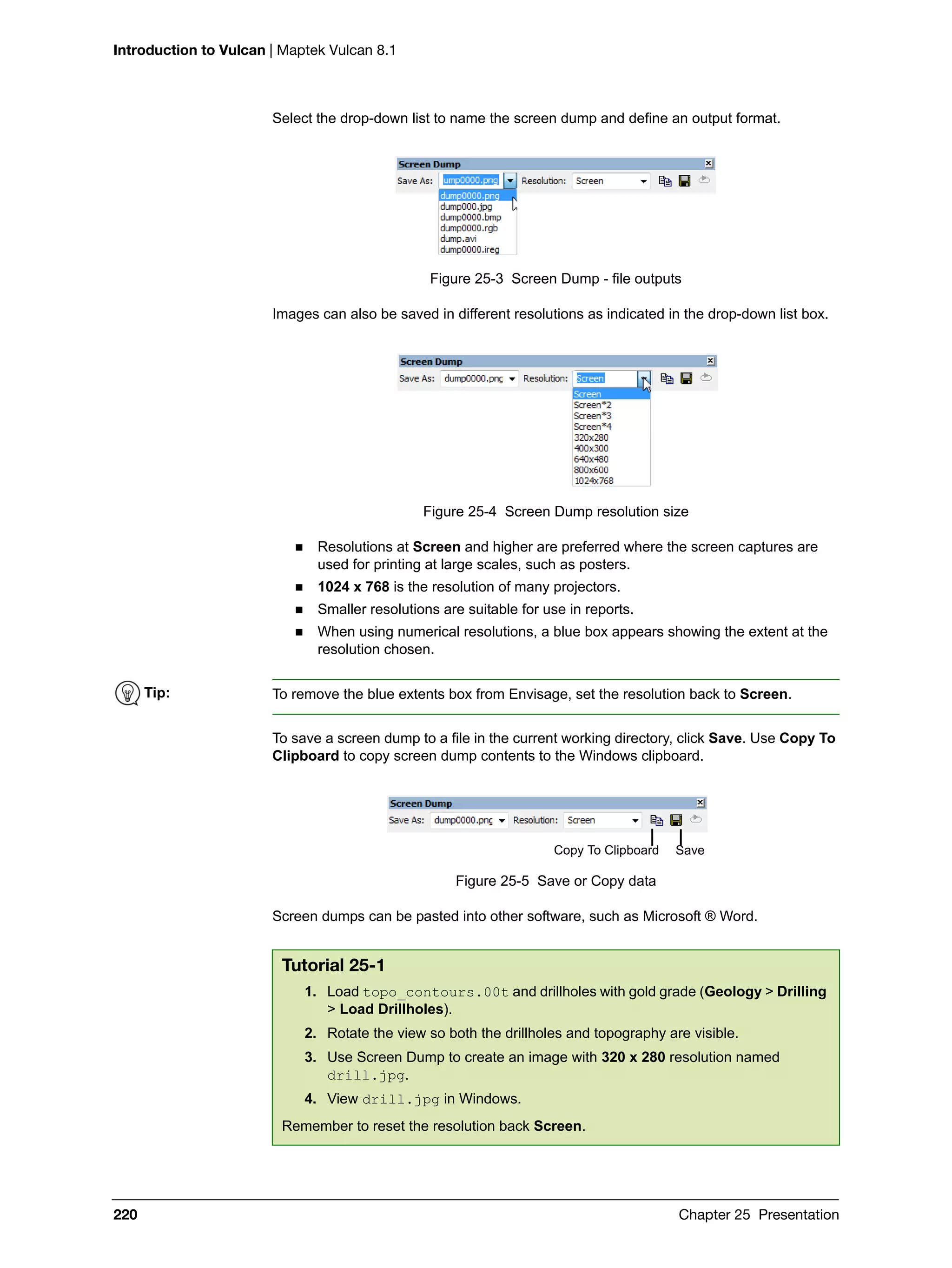 Introduction to Vulcan | Maptek Vulcan 8.1
220 Chapter 25 Presentation
Select the drop-down list to name the screen dump and define an output format.
Figure 25-3 Screen Dump - file outputs
Images can also be saved in different resolutions as indicated in the drop-down list box.
Figure 25-4 Screen Dump resolution size
 Resolutions at Screen and higher are preferred where the screen captures are
used for printing at large scales, such as posters.
 1024 x 768 is the resolution of many projectors.
 Smaller resolutions are suitable for use in reports.
 When using numerical resolutions, a blue box appears showing the extent at the
resolution chosen.
To save a screen dump to a file in the current working directory, click Save. Use Copy To
Clipboard to copy screen dump contents to the Windows clipboard.
Figure 25-5 Save or Copy data
Screen dumps can be pasted into other software, such as Microsoft ® Word.
Tip: To remove the blue extents box from Envisage, set the resolution back to Screen.
Tutorial 25-1
1. Load topo_contours.00t and drillholes with gold grade (Geology > Drilling
> Load Drillholes).
2. Rotate the view so both the drillholes and topography are visible.
3. Use Screen Dump to create an image with 320 x 280 resolution named
drill.jpg.
4. View drill.jpg in Windows.
Remember to reset the resolution back Screen.
SaveCopy To Clipboard
 