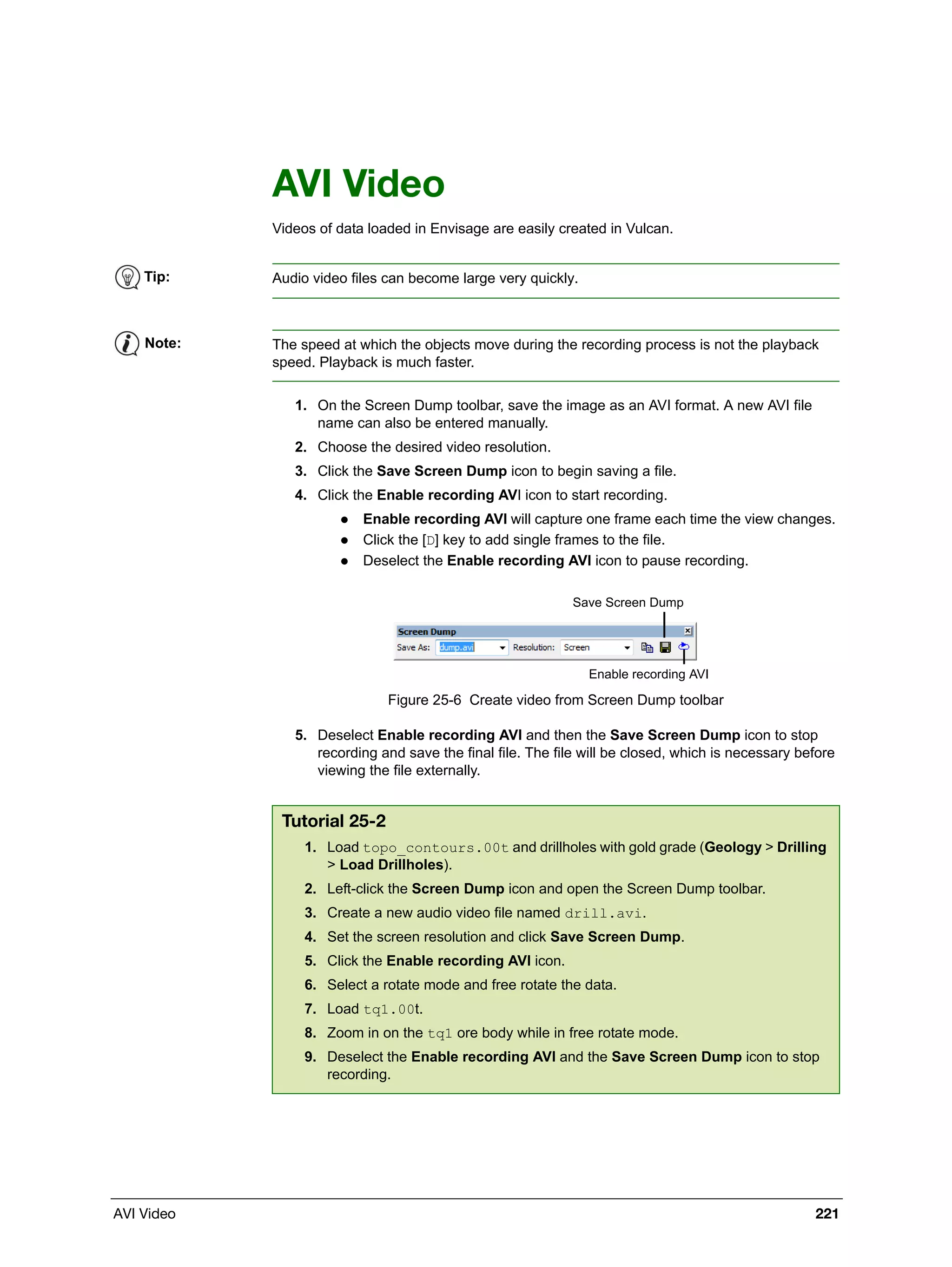 AVI Video 221
AVI Video
Videos of data loaded in Envisage are easily created in Vulcan.
1. On the Screen Dump toolbar, save the image as an AVI format. A new AVI file
name can also be entered manually.
2. Choose the desired video resolution.
3. Click the Save Screen Dump icon to begin saving a file.
4. Click the Enable recording AVI icon to start recording.
 Enable recording AVI will capture one frame each time the view changes.
 Click the [D] key to add single frames to the file.
 Deselect the Enable recording AVI icon to pause recording.
Figure 25-6 Create video from Screen Dump toolbar
5. Deselect Enable recording AVI and then the Save Screen Dump icon to stop
recording and save the final file. The file will be closed, which is necessary before
viewing the file externally.
Tip: Audio video files can become large very quickly.
Note: The speed at which the objects move during the recording process is not the playback
speed. Playback is much faster.
Tutorial 25-2
1. Load topo_contours.00t and drillholes with gold grade (Geology > Drilling
> Load Drillholes).
2. Left-click the Screen Dump icon and open the Screen Dump toolbar.
3. Create a new audio video file named drill.avi.
4. Set the screen resolution and click Save Screen Dump.
5. Click the Enable recording AVI icon.
6. Select a rotate mode and free rotate the data.
7. Load tq1.00t.
8. Zoom in on the tq1 ore body while in free rotate mode.
9. Deselect the Enable recording AVI and the Save Screen Dump icon to stop
recording.
Save Screen Dump
Enable recording AVI
 