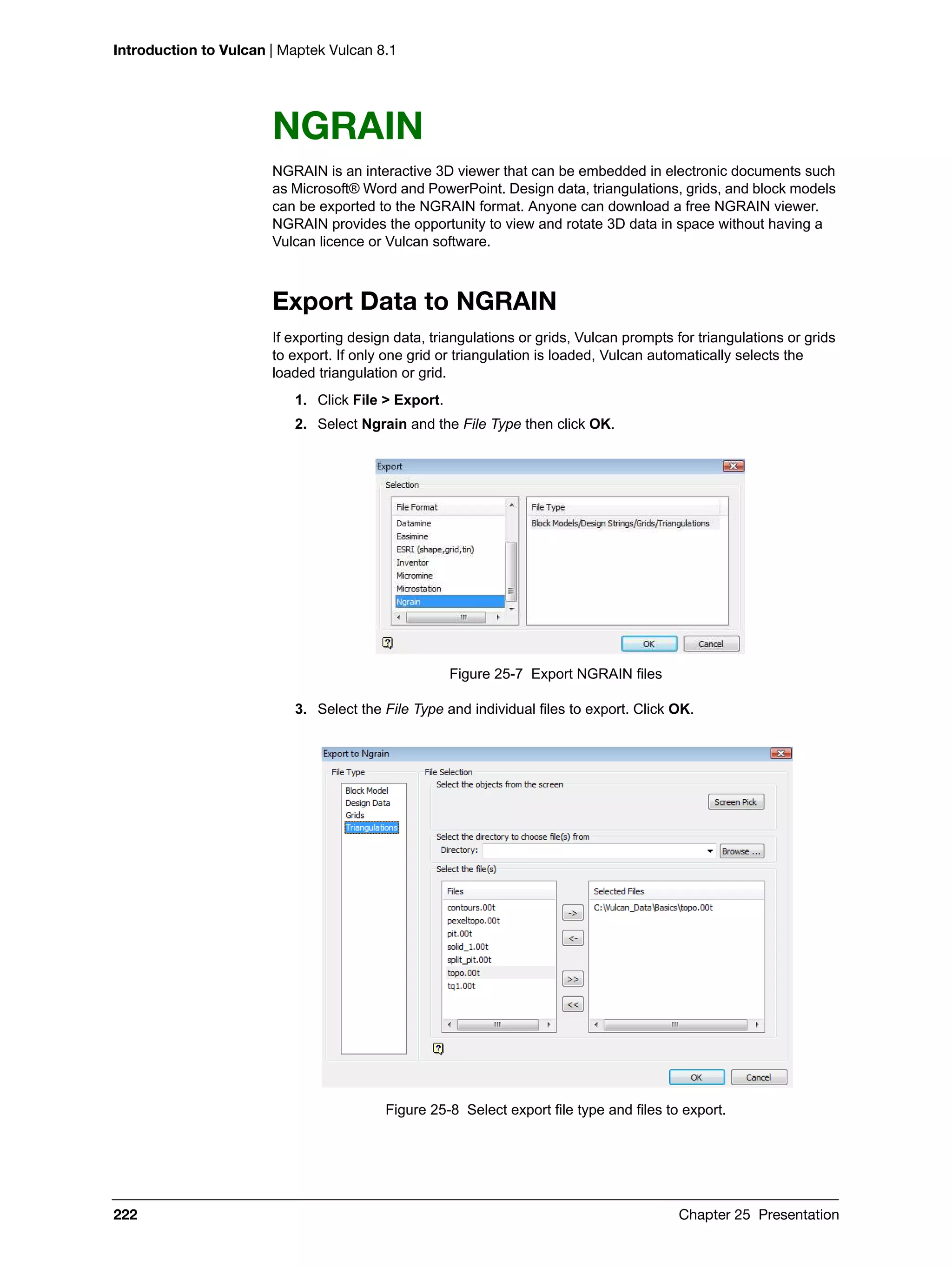 Introduction to Vulcan | Maptek Vulcan 8.1
222 Chapter 25 Presentation
NGRAIN
NGRAIN is an interactive 3D viewer that can be embedded in electronic documents such
as Microsoft® Word and PowerPoint. Design data, triangulations, grids, and block models
can be exported to the NGRAIN format. Anyone can download a free NGRAIN viewer.
NGRAIN provides the opportunity to view and rotate 3D data in space without having a
Vulcan licence or Vulcan software.
Export Data to NGRAIN
If exporting design data, triangulations or grids, Vulcan prompts for triangulations or grids
to export. If only one grid or triangulation is loaded, Vulcan automatically selects the
loaded triangulation or grid.
1. Click File > Export.
2. Select Ngrain and the File Type then click OK.
Figure 25-7 Export NGRAIN files
3. Select the File Type and individual files to export. Click OK.
Figure 25-8 Select export file type and files to export.
 