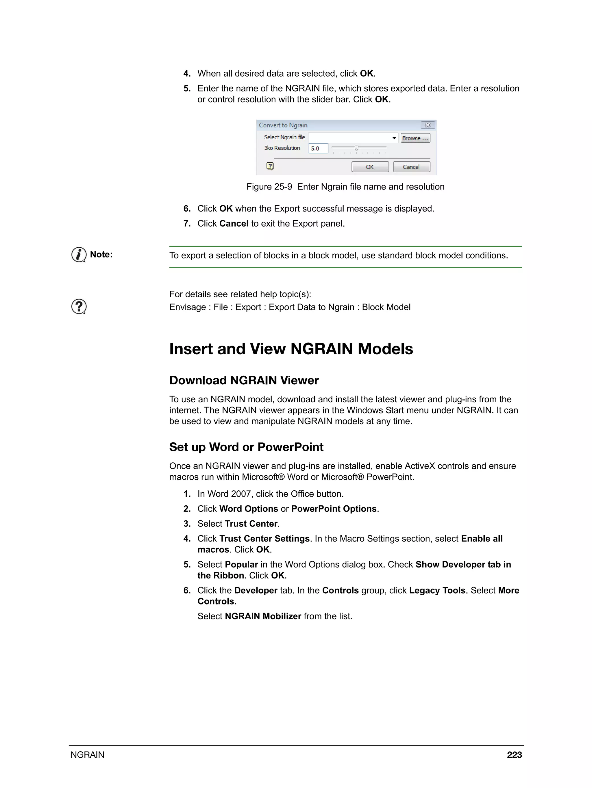 NGRAIN 223
4. When all desired data are selected, click OK.
5. Enter the name of the NGRAIN file, which stores exported data. Enter a resolution
or control resolution with the slider bar. Click OK.
Figure 25-9 Enter Ngrain file name and resolution
6. Click OK when the Export successful message is displayed.
7. Click Cancel to exit the Export panel.
Insert and View NGRAIN Models
Download NGRAIN Viewer
To use an NGRAIN model, download and install the latest viewer and plug-ins from the
internet. The NGRAIN viewer appears in the Windows Start menu under NGRAIN. It can
be used to view and manipulate NGRAIN models at any time.
Set up Word or PowerPoint
Once an NGRAIN viewer and plug-ins are installed, enable ActiveX controls and ensure
macros run within Microsoft® Word or Microsoft® PowerPoint.
1. In Word 2007, click the Office button.
2. Click Word Options or PowerPoint Options.
3. Select Trust Center.
4. Click Trust Center Settings. In the Macro Settings section, select Enable all
macros. Click OK.
5. Select Popular in the Word Options dialog box. Check Show Developer tab in
the Ribbon. Click OK.
6. Click the Developer tab. In the Controls group, click Legacy Tools. Select More
Controls.
Select NGRAIN Mobilizer from the list.
Note: To export a selection of blocks in a block model, use standard block model conditions.
For details see related help topic(s):
Envisage : File : Export : Export Data to Ngrain : Block Model
 