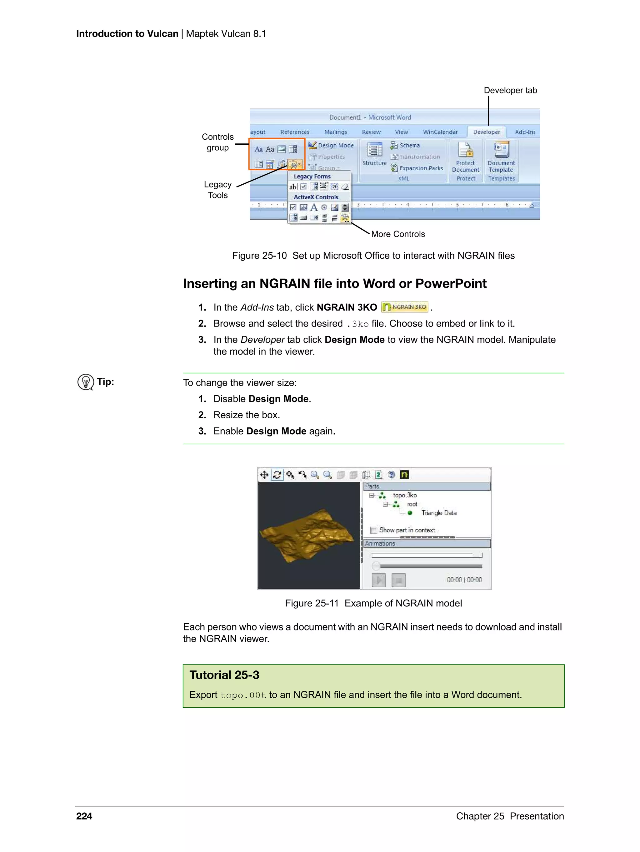 Introduction to Vulcan | Maptek Vulcan 8.1
224 Chapter 25 Presentation
Figure 25-10 Set up Microsoft Office to interact with NGRAIN files
Inserting an NGRAIN file into Word or PowerPoint
1. In the Add-Ins tab, click NGRAIN 3KO .
2. Browse and select the desired .3ko file. Choose to embed or link to it.
3. In the Developer tab click Design Mode to view the NGRAIN model. Manipulate
the model in the viewer.
Figure 25-11 Example of NGRAIN model
Each person who views a document with an NGRAIN insert needs to download and install
the NGRAIN viewer.
Developer tab
Controls
group
Legacy
Tools
More Controls
Tip: To change the viewer size:
1. Disable Design Mode.
2. Resize the box.
3. Enable Design Mode again.
Tutorial 25-3
Export topo.00t to an NGRAIN file and insert the file into a Word document.
 