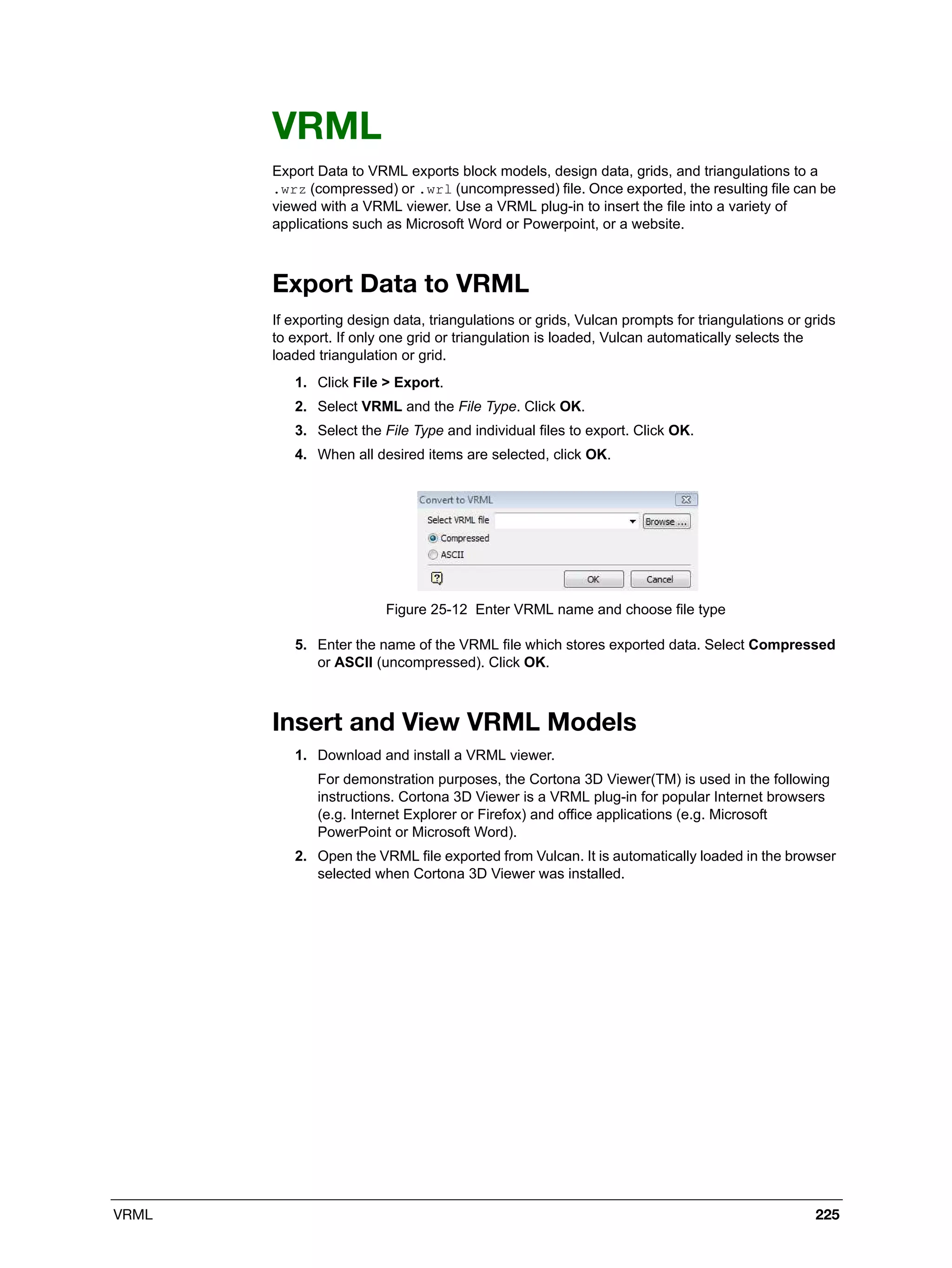 VRML 225
VRML
Export Data to VRML exports block models, design data, grids, and triangulations to a
.wrz (compressed) or .wrl (uncompressed) file. Once exported, the resulting file can be
viewed with a VRML viewer. Use a VRML plug-in to insert the file into a variety of
applications such as Microsoft Word or Powerpoint, or a website.
Export Data to VRML
If exporting design data, triangulations or grids, Vulcan prompts for triangulations or grids
to export. If only one grid or triangulation is loaded, Vulcan automatically selects the
loaded triangulation or grid.
1. Click File > Export.
2. Select VRML and the File Type. Click OK.
3. Select the File Type and individual files to export. Click OK.
4. When all desired items are selected, click OK.
Figure 25-12 Enter VRML name and choose file type
5. Enter the name of the VRML file which stores exported data. Select Compressed
or ASCII (uncompressed). Click OK.
Insert and View VRML Models
1. Download and install a VRML viewer.
For demonstration purposes, the Cortona 3D Viewer(TM) is used in the following
instructions. Cortona 3D Viewer is a VRML plug-in for popular Internet browsers
(e.g. Internet Explorer or Firefox) and office applications (e.g. Microsoft
PowerPoint or Microsoft Word).
2. Open the VRML file exported from Vulcan. It is automatically loaded in the browser
selected when Cortona 3D Viewer was installed.
 