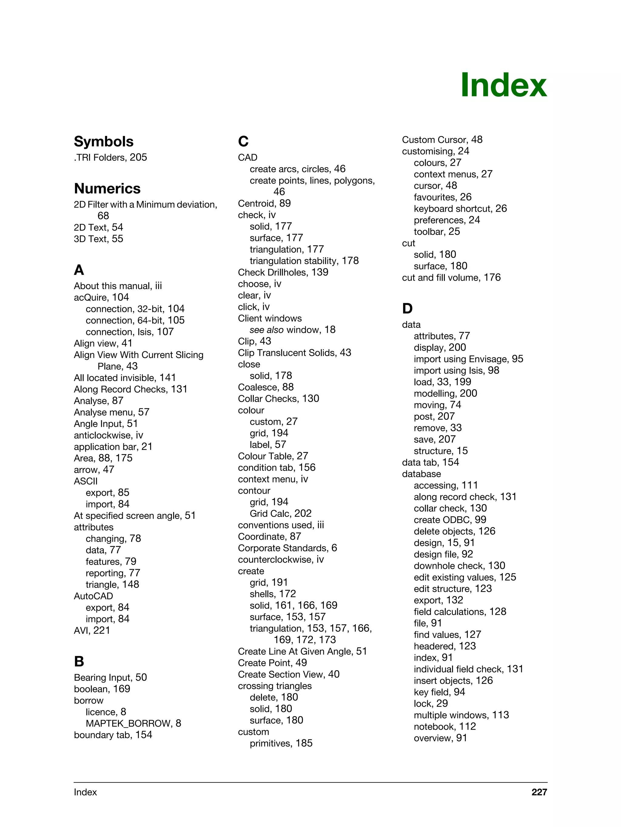 Index 227
Index
Symbols
.TRI Folders, 205
Numerics
2D Filter with a Minimum deviation,
68
2D Text, 54
3D Text, 55
A
About this manual, iii
acQuire, 104
connection, 32-bit, 104
connection, 64-bit, 105
connection, Isis, 107
Align view, 41
Align View With Current Slicing
Plane, 43
All located invisible, 141
Along Record Checks, 131
Analyse, 87
Analyse menu, 57
Angle Input, 51
anticlockwise, iv
application bar, 21
Area, 88, 175
arrow, 47
ASCII
export, 85
import, 84
At specified screen angle, 51
attributes
changing, 78
data, 77
features, 79
reporting, 77
triangle, 148
AutoCAD
export, 84
import, 84
AVI, 221
B
Bearing Input, 50
boolean, 169
borrow
licence, 8
MAPTEK_BORROW, 8
boundary tab, 154
C
CAD
create arcs, circles, 46
create points, lines, polygons,
46
Centroid, 89
check, iv
solid, 177
surface, 177
triangulation, 177
triangulation stability, 178
Check Drillholes, 139
choose, iv
clear, iv
click, iv
Client windows
see also window, 18
Clip, 43
Clip Translucent Solids, 43
close
solid, 178
Coalesce, 88
Collar Checks, 130
colour
custom, 27
grid, 194
label, 57
Colour Table, 27
condition tab, 156
context menu, iv
contour
grid, 194
Grid Calc, 202
conventions used, iii
Coordinate, 87
Corporate Standards, 6
counterclockwise, iv
create
grid, 191
shells, 172
solid, 161, 166, 169
surface, 153, 157
triangulation, 153, 157, 166,
169, 172, 173
Create Line At Given Angle, 51
Create Point, 49
Create Section View, 40
crossing triangles
delete, 180
solid, 180
surface, 180
custom
primitives, 185
Custom Cursor, 48
customising, 24
colours, 27
context menus, 27
cursor, 48
favourites, 26
keyboard shortcut, 26
preferences, 24
toolbar, 25
cut
solid, 180
surface, 180
cut and fill volume, 176
D
data
attributes, 77
display, 200
import using Envisage, 95
import using Isis, 98
load, 33, 199
modelling, 200
moving, 74
post, 207
remove, 33
save, 207
structure, 15
data tab, 154
database
accessing, 111
along record check, 131
collar check, 130
create ODBC, 99
delete objects, 126
design, 15, 91
design file, 92
downhole check, 130
edit existing values, 125
edit structure, 123
export, 132
field calculations, 128
file, 91
find values, 127
headered, 123
index, 91
individual field check, 131
insert objects, 126
key field, 94
lock, 29
multiple windows, 113
notebook, 112
overview, 91
 
