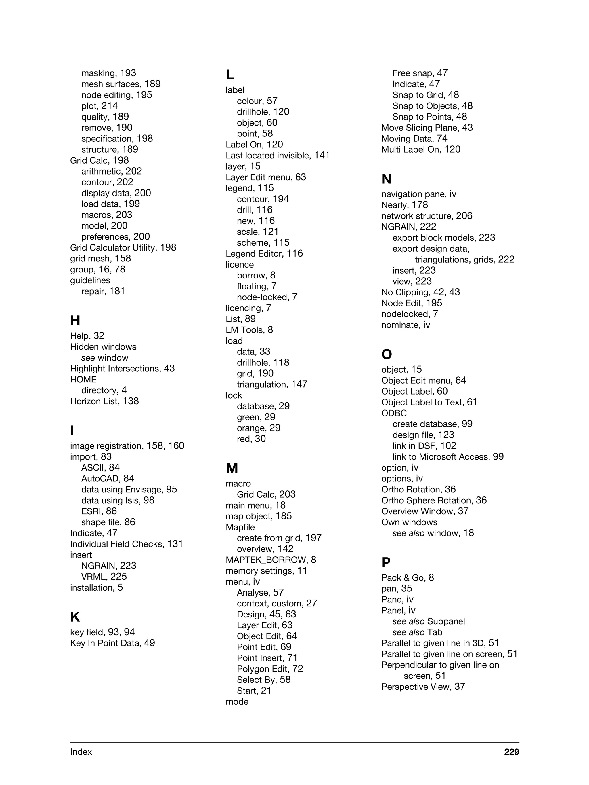 Index 229
masking, 193
mesh surfaces, 189
node editing, 195
plot, 214
quality, 189
remove, 190
specification, 198
structure, 189
Grid Calc, 198
arithmetic, 202
contour, 202
display data, 200
load data, 199
macros, 203
model, 200
preferences, 200
Grid Calculator Utility, 198
grid mesh, 158
group, 16, 78
guidelines
repair, 181
H
Help, 32
Hidden windows
see window
Highlight Intersections, 43
HOME
directory, 4
Horizon List, 138
I
image registration, 158, 160
import, 83
ASCII, 84
AutoCAD, 84
data using Envisage, 95
data using Isis, 98
ESRI, 86
shape file, 86
Indicate, 47
Individual Field Checks, 131
insert
NGRAIN, 223
VRML, 225
installation, 5
K
key field, 93, 94
Key In Point Data, 49
L
label
colour, 57
drillhole, 120
object, 60
point, 58
Label On, 120
Last located invisible, 141
layer, 15
Layer Edit menu, 63
legend, 115
contour, 194
drill, 116
new, 116
scale, 121
scheme, 115
Legend Editor, 116
licence
borrow, 8
floating, 7
node-locked, 7
licencing, 7
List, 89
LM Tools, 8
load
data, 33
drillhole, 118
grid, 190
triangulation, 147
lock
database, 29
green, 29
orange, 29
red, 30
M
macro
Grid Calc, 203
main menu, 18
map object, 185
Mapfile
create from grid, 197
overview, 142
MAPTEK_BORROW, 8
memory settings, 11
menu, iv
Analyse, 57
context, custom, 27
Design, 45, 63
Layer Edit, 63
Object Edit, 64
Point Edit, 69
Point Insert, 71
Polygon Edit, 72
Select By, 58
Start, 21
mode
Free snap, 47
Indicate, 47
Snap to Grid, 48
Snap to Objects, 48
Snap to Points, 48
Move Slicing Plane, 43
Moving Data, 74
Multi Label On, 120
N
navigation pane, iv
Nearly, 178
network structure, 206
NGRAIN, 222
export block models, 223
export design data,
triangulations, grids, 222
insert, 223
view, 223
No Clipping, 42, 43
Node Edit, 195
nodelocked, 7
nominate, iv
O
object, 15
Object Edit menu, 64
Object Label, 60
Object Label to Text, 61
ODBC
create database, 99
design file, 123
link in DSF, 102
link to Microsoft Access, 99
option, iv
options, iv
Ortho Rotation, 36
Ortho Sphere Rotation, 36
Overview Window, 37
Own windows
see also window, 18
P
Pack & Go, 8
pan, 35
Pane, iv
Panel, iv
see also Subpanel
see also Tab
Parallel to given line in 3D, 51
Parallel to given line on screen, 51
Perpendicular to given line on
screen, 51
Perspective View, 37
 