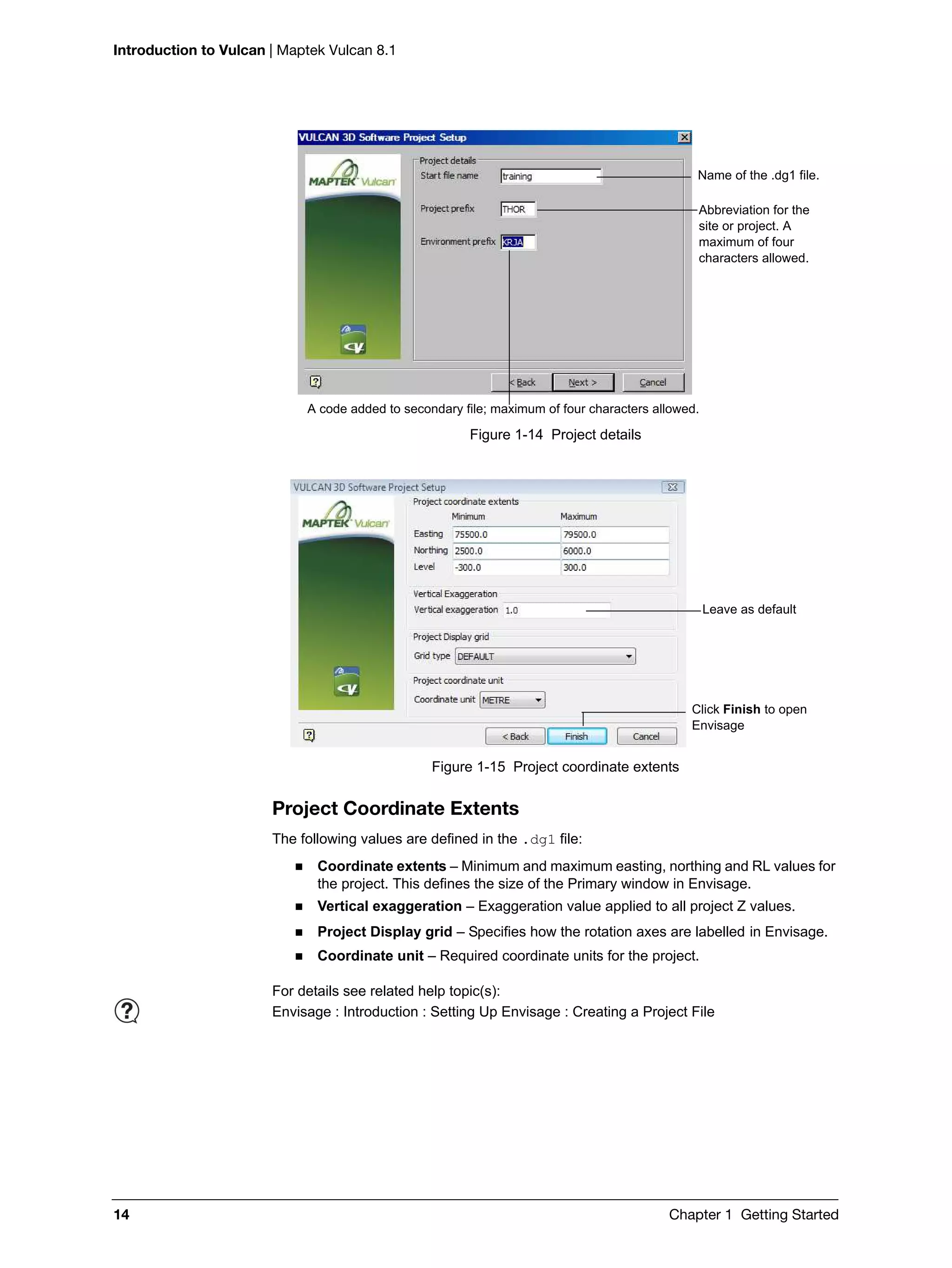 Introduction to Vulcan | Maptek Vulcan 8.1
14 Chapter 1 Getting Started
Figure 1-14 Project details
Figure 1-15 Project coordinate extents
Project Coordinate Extents
The following values are defined in the .dg1 file:
 Coordinate extents – Minimum and maximum easting, northing and RL values for
the project. This defines the size of the Primary window in Envisage.
 Vertical exaggeration – Exaggeration value applied to all project Z values.
 Project Display grid – Specifies how the rotation axes are labelled in Envisage.
 Coordinate unit – Required coordinate units for the project.
Name of the .dg1 file.
Abbreviation for the
site or project. A
maximum of four
characters allowed.
A code added to secondary file; maximum of four characters allowed.
Leave as default
Click Finish to open
Envisage
For details see related help topic(s):
Envisage : Introduction : Setting Up Envisage : Creating a Project File
 