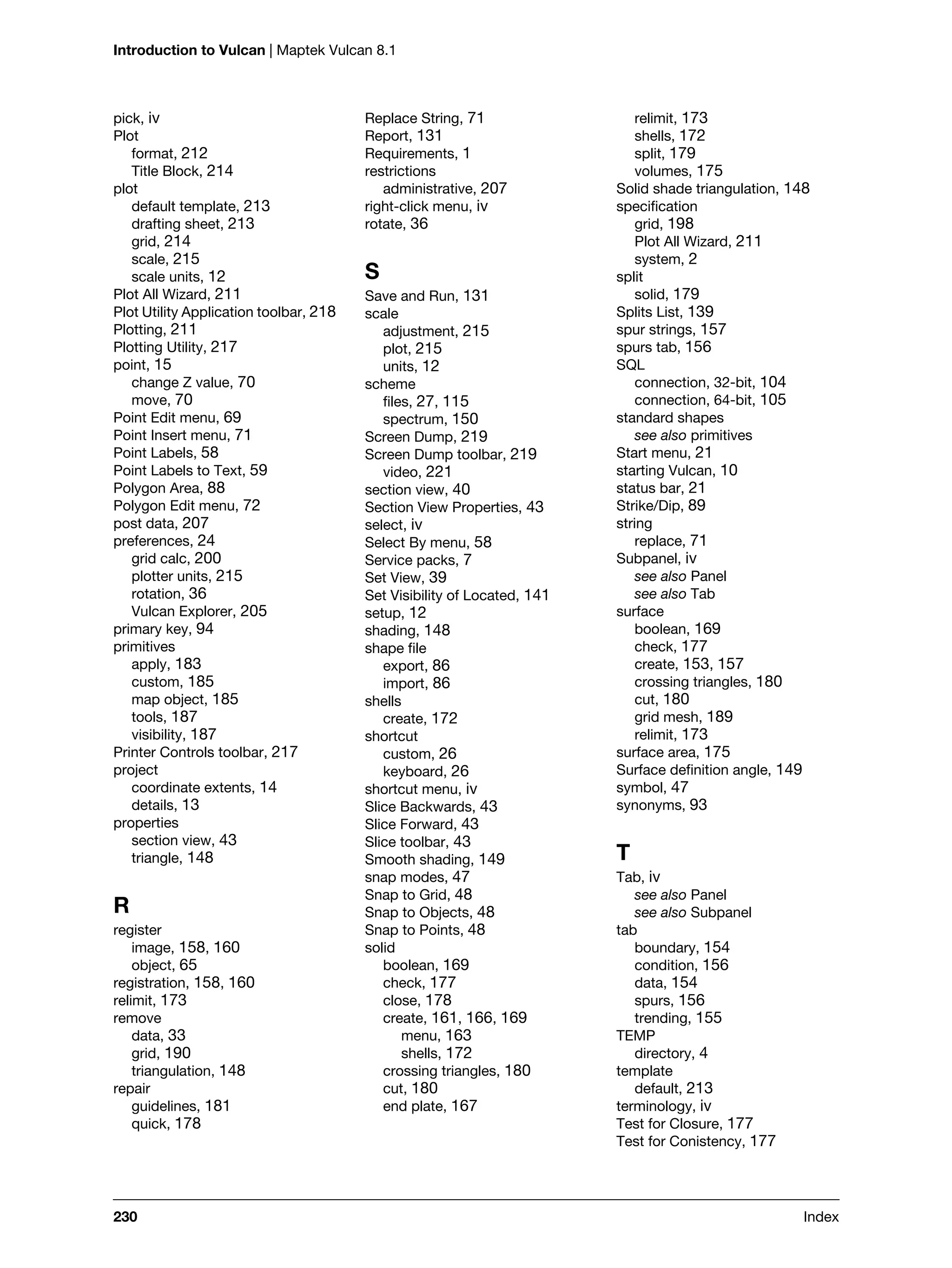 Introduction to Vulcan | Maptek Vulcan 8.1
230 Index
pick, iv
Plot
format, 212
Title Block, 214
plot
default template, 213
drafting sheet, 213
grid, 214
scale, 215
scale units, 12
Plot All Wizard, 211
Plot Utility Application toolbar, 218
Plotting, 211
Plotting Utility, 217
point, 15
change Z value, 70
move, 70
Point Edit menu, 69
Point Insert menu, 71
Point Labels, 58
Point Labels to Text, 59
Polygon Area, 88
Polygon Edit menu, 72
post data, 207
preferences, 24
grid calc, 200
plotter units, 215
rotation, 36
Vulcan Explorer, 205
primary key, 94
primitives
apply, 183
custom, 185
map object, 185
tools, 187
visibility, 187
Printer Controls toolbar, 217
project
coordinate extents, 14
details, 13
properties
section view, 43
triangle, 148
R
register
image, 158, 160
object, 65
registration, 158, 160
relimit, 173
remove
data, 33
grid, 190
triangulation, 148
repair
guidelines, 181
quick, 178
Replace String, 71
Report, 131
Requirements, 1
restrictions
administrative, 207
right-click menu, iv
rotate, 36
S
Save and Run, 131
scale
adjustment, 215
plot, 215
units, 12
scheme
files, 27, 115
spectrum, 150
Screen Dump, 219
Screen Dump toolbar, 219
video, 221
section view, 40
Section View Properties, 43
select, iv
Select By menu, 58
Service packs, 7
Set View, 39
Set Visibility of Located, 141
setup, 12
shading, 148
shape file
export, 86
import, 86
shells
create, 172
shortcut
custom, 26
keyboard, 26
shortcut menu, iv
Slice Backwards, 43
Slice Forward, 43
Slice toolbar, 43
Smooth shading, 149
snap modes, 47
Snap to Grid, 48
Snap to Objects, 48
Snap to Points, 48
solid
boolean, 169
check, 177
close, 178
create, 161, 166, 169
menu, 163
shells, 172
crossing triangles, 180
cut, 180
end plate, 167
relimit, 173
shells, 172
split, 179
volumes, 175
Solid shade triangulation, 148
specification
grid, 198
Plot All Wizard, 211
system, 2
split
solid, 179
Splits List, 139
spur strings, 157
spurs tab, 156
SQL
connection, 32-bit, 104
connection, 64-bit, 105
standard shapes
see also primitives
Start menu, 21
starting Vulcan, 10
status bar, 21
Strike/Dip, 89
string
replace, 71
Subpanel, iv
see also Panel
see also Tab
surface
boolean, 169
check, 177
create, 153, 157
crossing triangles, 180
cut, 180
grid mesh, 189
relimit, 173
surface area, 175
Surface definition angle, 149
symbol, 47
synonyms, 93
T
Tab, iv
see also Panel
see also Subpanel
tab
boundary, 154
condition, 156
data, 154
spurs, 156
trending, 155
TEMP
directory, 4
template
default, 213
terminology, iv
Test for Closure, 177
Test for Conistency, 177
 
