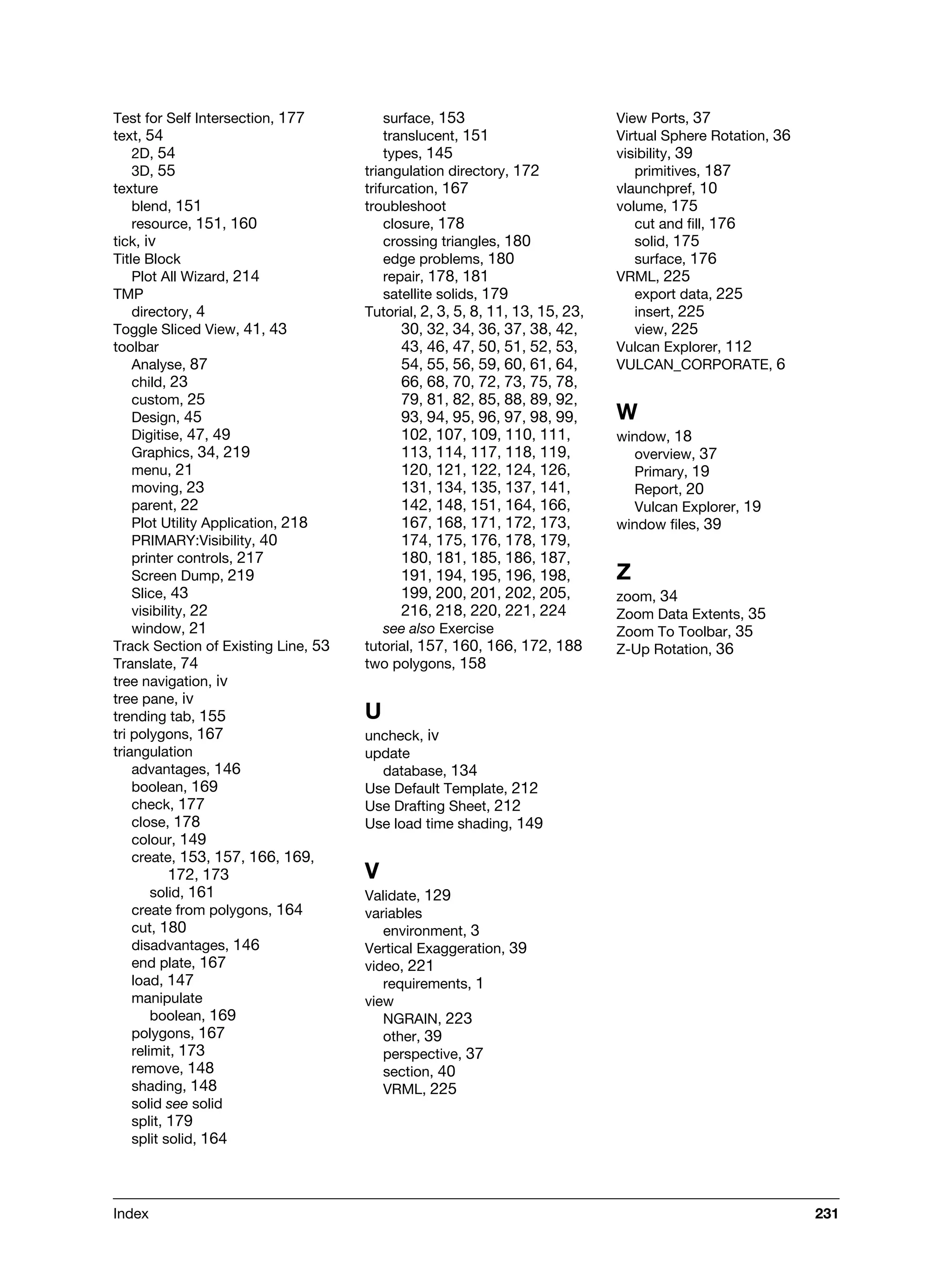 Index 231
Test for Self Intersection, 177
text, 54
2D, 54
3D, 55
texture
blend, 151
resource, 151, 160
tick, iv
Title Block
Plot All Wizard, 214
TMP
directory, 4
Toggle Sliced View, 41, 43
toolbar
Analyse, 87
child, 23
custom, 25
Design, 45
Digitise, 47, 49
Graphics, 34, 219
menu, 21
moving, 23
parent, 22
Plot Utility Application, 218
PRIMARY:Visibility, 40
printer controls, 217
Screen Dump, 219
Slice, 43
visibility, 22
window, 21
Track Section of Existing Line, 53
Translate, 74
tree navigation, iv
tree pane, iv
trending tab, 155
tri polygons, 167
triangulation
advantages, 146
boolean, 169
check, 177
close, 178
colour, 149
create, 153, 157, 166, 169,
172, 173
solid, 161
create from polygons, 164
cut, 180
disadvantages, 146
end plate, 167
load, 147
manipulate
boolean, 169
polygons, 167
relimit, 173
remove, 148
shading, 148
solid see solid
split, 179
split solid, 164
surface, 153
translucent, 151
types, 145
triangulation directory, 172
trifurcation, 167
troubleshoot
closure, 178
crossing triangles, 180
edge problems, 180
repair, 178, 181
satellite solids, 179
Tutorial, 2, 3, 5, 8, 11, 13, 15, 23,
30, 32, 34, 36, 37, 38, 42,
43, 46, 47, 50, 51, 52, 53,
54, 55, 56, 59, 60, 61, 64,
66, 68, 70, 72, 73, 75, 78,
79, 81, 82, 85, 88, 89, 92,
93, 94, 95, 96, 97, 98, 99,
102, 107, 109, 110, 111,
113, 114, 117, 118, 119,
120, 121, 122, 124, 126,
131, 134, 135, 137, 141,
142, 148, 151, 164, 166,
167, 168, 171, 172, 173,
174, 175, 176, 178, 179,
180, 181, 185, 186, 187,
191, 194, 195, 196, 198,
199, 200, 201, 202, 205,
216, 218, 220, 221, 224
see also Exercise
tutorial, 157, 160, 166, 172, 188
two polygons, 158
U
uncheck, iv
update
database, 134
Use Default Template, 212
Use Drafting Sheet, 212
Use load time shading, 149
V
Validate, 129
variables
environment, 3
Vertical Exaggeration, 39
video, 221
requirements, 1
view
NGRAIN, 223
other, 39
perspective, 37
section, 40
VRML, 225
View Ports, 37
Virtual Sphere Rotation, 36
visibility, 39
primitives, 187
vlaunchpref, 10
volume, 175
cut and fill, 176
solid, 175
surface, 176
VRML, 225
export data, 225
insert, 225
view, 225
Vulcan Explorer, 112
VULCAN_CORPORATE, 6
W
window, 18
overview, 37
Primary, 19
Report, 20
Vulcan Explorer, 19
window files, 39
Z
zoom, 34
Zoom Data Extents, 35
Zoom To Toolbar, 35
Z-Up Rotation, 36
 