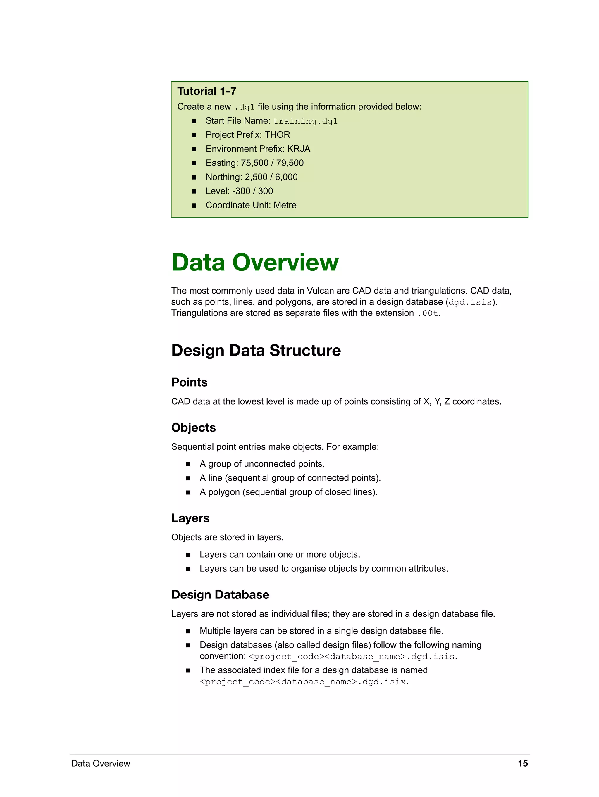 Data Overview 15
Data Overview
The most commonly used data in Vulcan are CAD data and triangulations. CAD data,
such as points, lines, and polygons, are stored in a design database (dgd.isis).
Triangulations are stored as separate files with the extension .00t.
Design Data Structure
Points
CAD data at the lowest level is made up of points consisting of X, Y, Z coordinates.
Objects
Sequential point entries make objects. For example:
 A group of unconnected points.
 A line (sequential group of connected points).
 A polygon (sequential group of closed lines).
Layers
Objects are stored in layers.
 Layers can contain one or more objects.
 Layers can be used to organise objects by common attributes.
Design Database
Layers are not stored as individual files; they are stored in a design database file.
 Multiple layers can be stored in a single design database file.
 Design databases (also called design files) follow the following naming
convention: <project_code><database_name>.dgd.isis.
 The associated index file for a design database is named
<project_code><database_name>.dgd.isix.
Tutorial 1-7
Create a new .dg1 file using the information provided below:
 Start File Name: training.dg1
 Project Prefix: THOR
 Environment Prefix: KRJA
 Easting: 75,500 / 79,500
 Northing: 2,500 / 6,000
 Level: -300 / 300
 Coordinate Unit: Metre
 