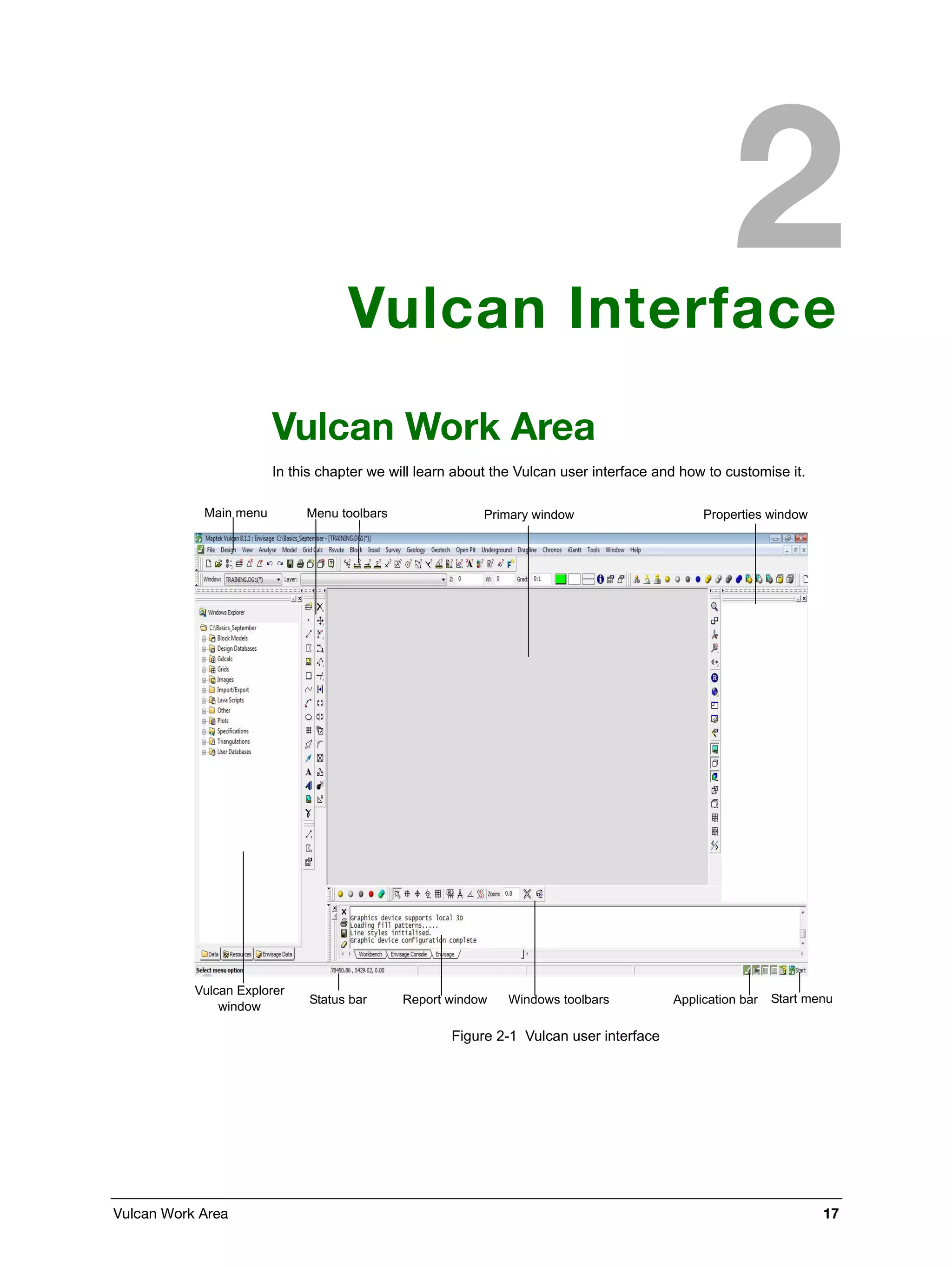 Vulcan Work Area 17
Vulcan Interface
Vulcan Work Area
In this chapter we will learn about the Vulcan user interface and how to customise it.
Figure 2-1 Vulcan user interface
Main menu Menu toolbars Primary window
Vulcan Explorer
window
Status bar Report window Windows toolbars Application bar
Properties window
Start menu
 