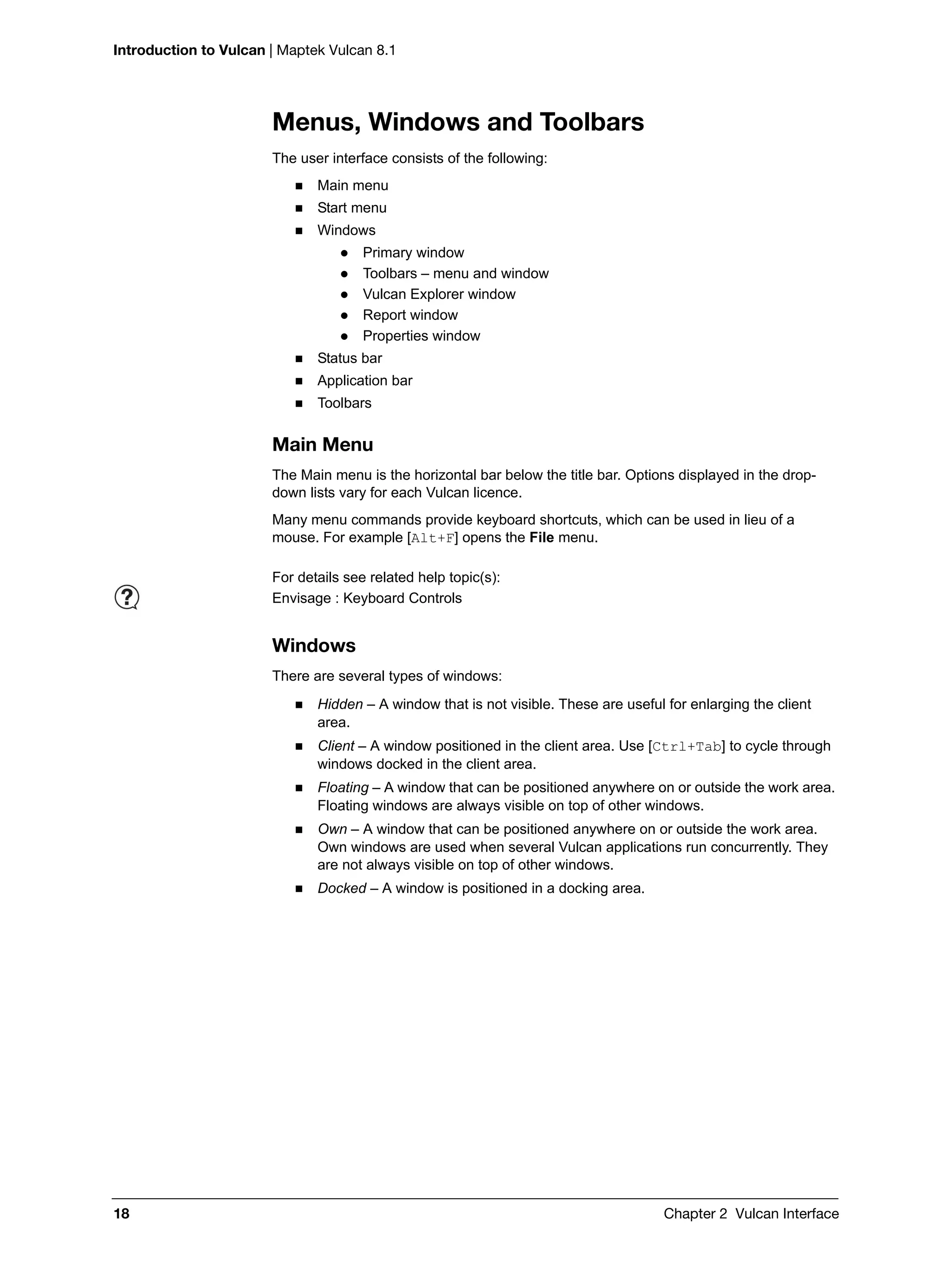 Introduction to Vulcan | Maptek Vulcan 8.1
18 Chapter 2 Vulcan Interface
Menus, Windows and Toolbars
The user interface consists of the following:
 Main menu
 Start menu
 Windows
 Primary window
 Toolbars – menu and window
 Vulcan Explorer window
 Report window
 Properties window
 Status bar
 Application bar
 Toolbars
Main Menu
The Main menu is the horizontal bar below the title bar. Options displayed in the drop-
down lists vary for each Vulcan licence.
Many menu commands provide keyboard shortcuts, which can be used in lieu of a
mouse. For example [Alt+F] opens the File menu.
Windows
There are several types of windows:
 Hidden – A window that is not visible. These are useful for enlarging the client
area.
 Client – A window positioned in the client area. Use [Ctrl+Tab] to cycle through
windows docked in the client area.
 Floating – A window that can be positioned anywhere on or outside the work area.
Floating windows are always visible on top of other windows.
 Own – A window that can be positioned anywhere on or outside the work area.
Own windows are used when several Vulcan applications run concurrently. They
are not always visible on top of other windows.
 Docked – A window is positioned in a docking area.
For details see related help topic(s):
Envisage : Keyboard Controls
 