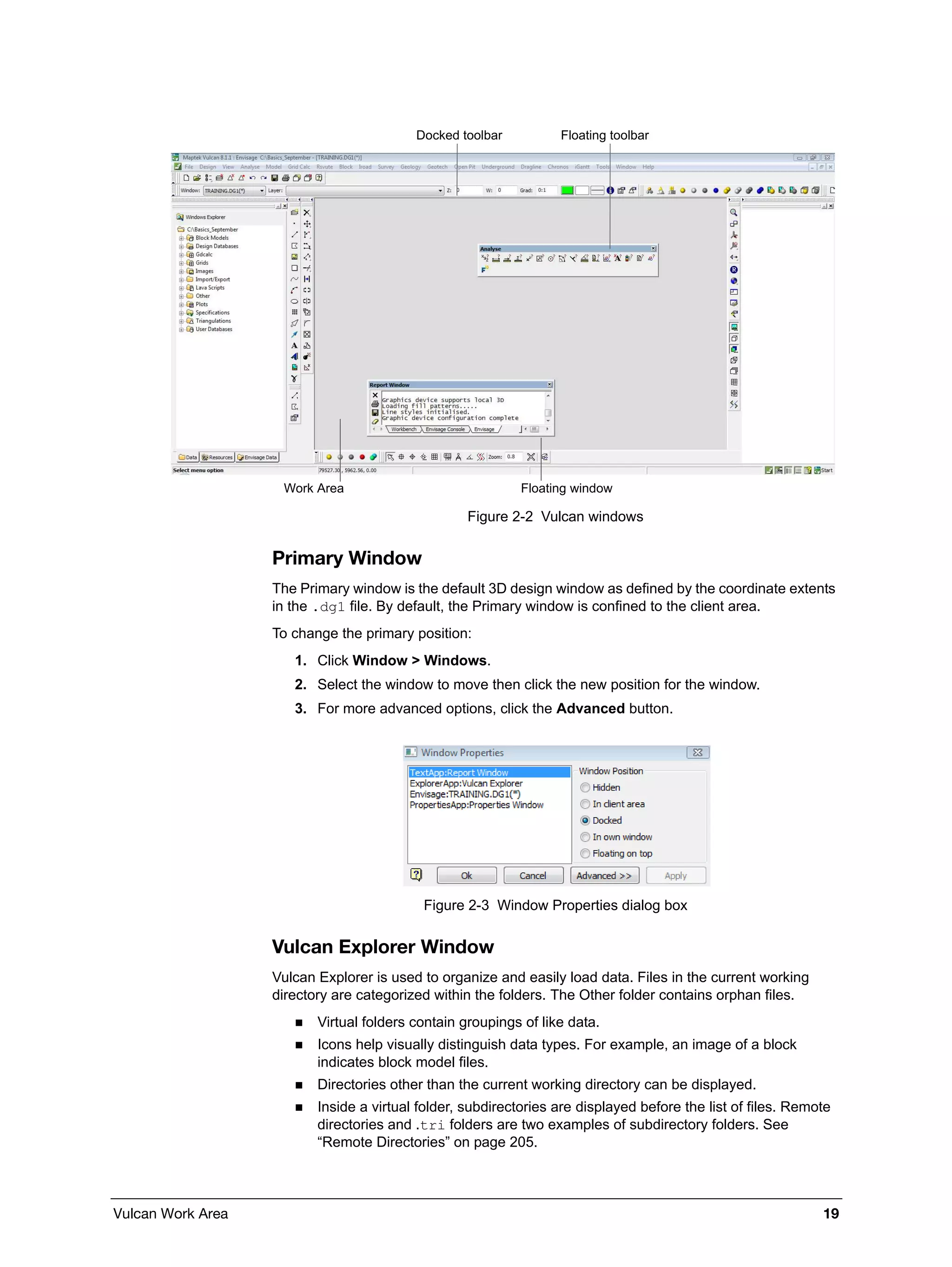 Vulcan Work Area 19
Figure 2-2 Vulcan windows
Primary Window
The Primary window is the default 3D design window as defined by the coordinate extents
in the .dg1 file. By default, the Primary window is confined to the client area.
To change the primary position:
1. Click Window > Windows.
2. Select the window to move then click the new position for the window.
3. For more advanced options, click the Advanced button.
Figure 2-3 Window Properties dialog box
Vulcan Explorer Window
Vulcan Explorer is used to organize and easily load data. Files in the current working
directory are categorized within the folders. The Other folder contains orphan files.
 Virtual folders contain groupings of like data.
 Icons help visually distinguish data types. For example, an image of a block
indicates block model files.
 Directories other than the current working directory can be displayed.
 Inside a virtual folder, subdirectories are displayed before the list of files. Remote
directories and .tri folders are two examples of subdirectory folders. See
“Remote Directories” on page 205.
Docked toolbar Floating toolbar
Floating windowWork Area
 