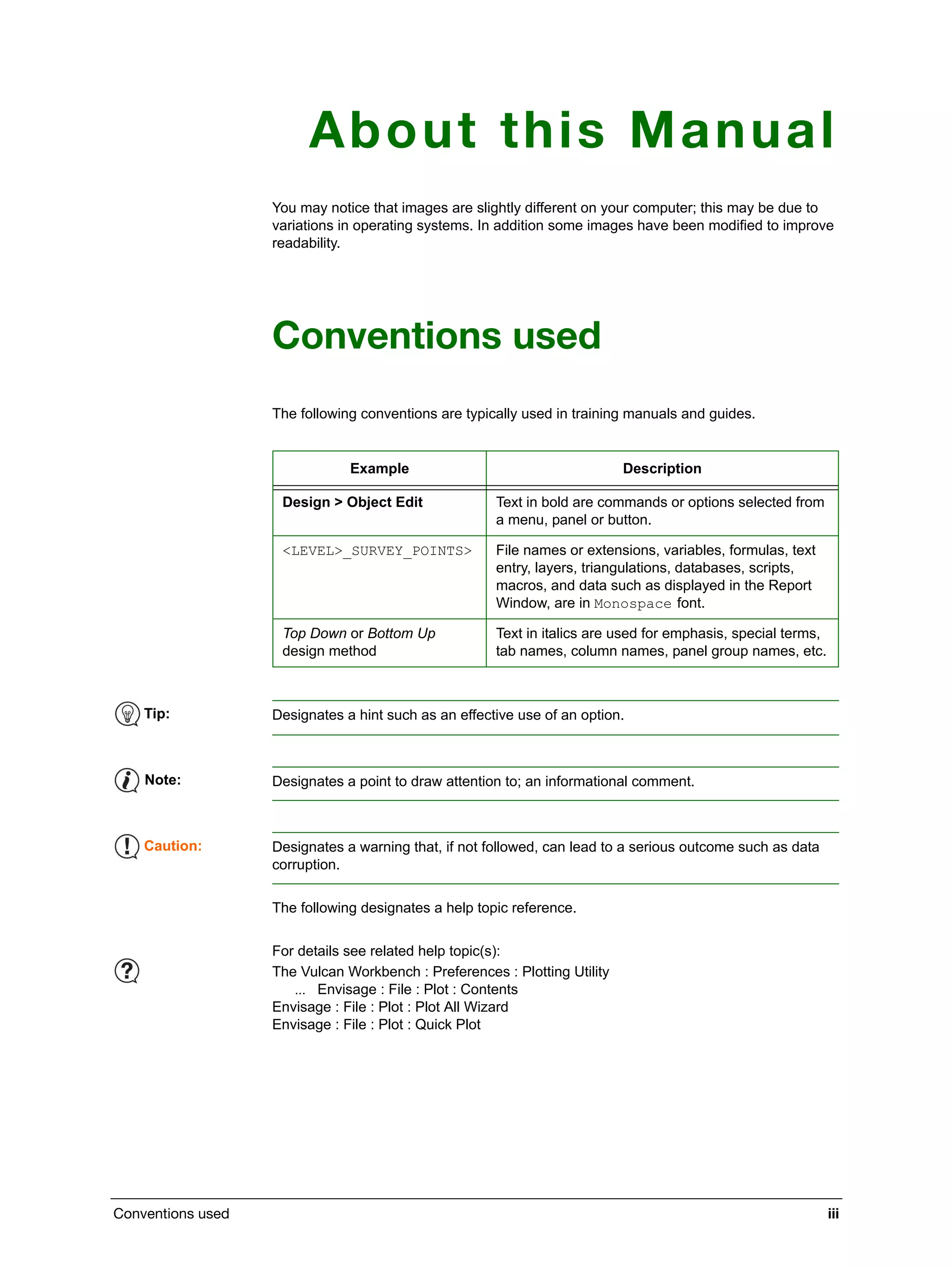 Conventions used iii
About this Manual
You may notice that images are slightly different on your computer; this may be due to
variations in operating systems. In addition some images have been modified to improve
readability.
Conventions used
The following conventions are typically used in training manuals and guides.
The following designates a help topic reference.
Example Description
Design > Object Edit Text in bold are commands or options selected from
a menu, panel or button.
<LEVEL>_SURVEY_POINTS> File names or extensions, variables, formulas, text
entry, layers, triangulations, databases, scripts,
macros, and data such as displayed in the Report
Window, are in Monospace font.
Top Down or Bottom Up
design method
Text in italics are used for emphasis, special terms,
tab names, column names, panel group names, etc.
Tip: Designates a hint such as an effective use of an option.
Note: Designates a point to draw attention to; an informational comment.
Caution: Designates a warning that, if not followed, can lead to a serious outcome such as data
corruption.
For details see related help topic(s):
The Vulcan Workbench : Preferences : Plotting Utility
 Envisage : File : Plot : Contents
Envisage : File : Plot : Plot All Wizard
Envisage : File : Plot : Quick Plot
 