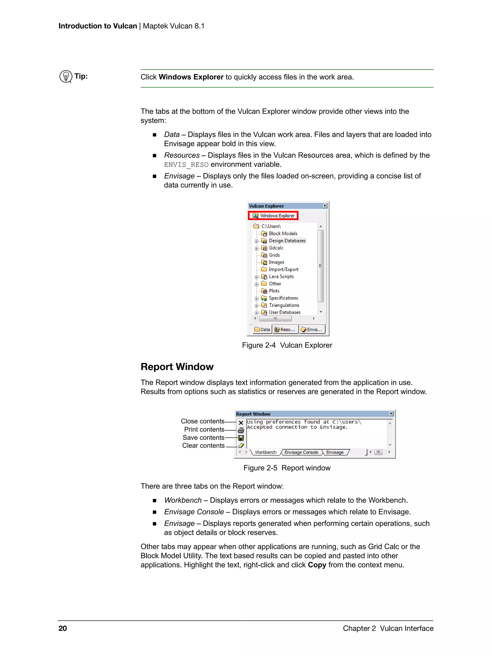 Introduction to Vulcan | Maptek Vulcan 8.1
20 Chapter 2 Vulcan Interface
The tabs at the bottom of the Vulcan Explorer window provide other views into the
system:
 Data – Displays files in the Vulcan work area. Files and layers that are loaded into
Envisage appear bold in this view.
 Resources – Displays files in the Vulcan Resources area, which is defined by the
ENVIS_RESO environment variable.
 Envisage – Displays only the files loaded on-screen, providing a concise list of
data currently in use.
Figure 2-4 Vulcan Explorer
Report Window
The Report window displays text information generated from the application in use.
Results from options such as statistics or reserves are generated in the Report window.
Figure 2-5 Report window
There are three tabs on the Report window:
 Workbench – Displays errors or messages which relate to the Workbench.
 Envisage Console – Displays errors or messages which relate to Envisage.
 Envisage – Displays reports generated when performing certain operations, such
as object details or block reserves.
Other tabs may appear when other applications are running, such as Grid Calc or the
Block Model Utility. The text based results can be copied and pasted into other
applications. Highlight the text, right-click and click Copy from the context menu.
Tip: Click Windows Explorer to quickly access files in the work area.
Close contents
Print contents
Save contents
Clear contents
 