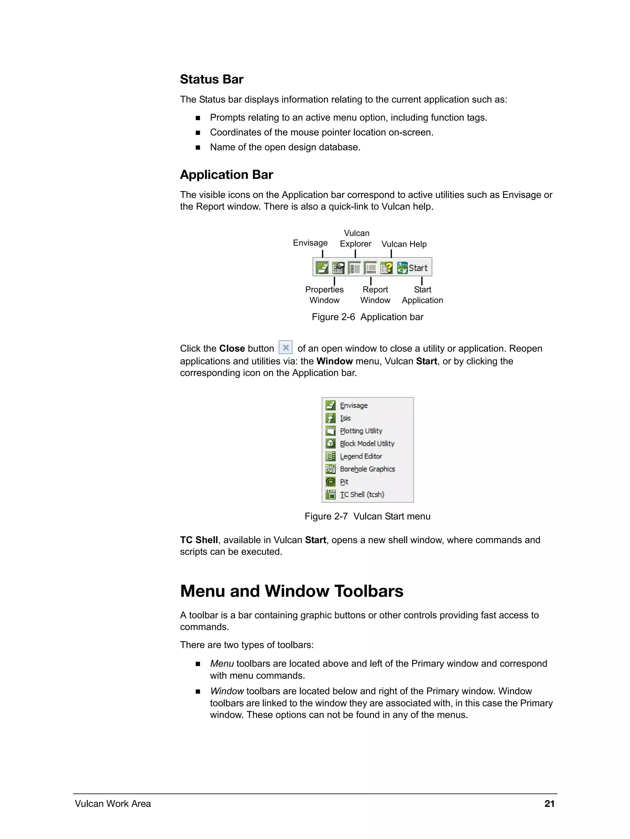 Vulcan Work Area 21
Status Bar
The Status bar displays information relating to the current application such as:
 Prompts relating to an active menu option, including function tags.
 Coordinates of the mouse pointer location on-screen.
 Name of the open design database.
Application Bar
The visible icons on the Application bar correspond to active utilities such as Envisage or
the Report window. There is also a quick-link to Vulcan help.
Figure 2-6 Application bar
Click the Close button of an open window to close a utility or application. Reopen
applications and utilities via: the Window menu, Vulcan Start, or by clicking the
corresponding icon on the Application bar.
Figure 2-7 Vulcan Start menu
TC Shell, available in Vulcan Start, opens a new shell window, where commands and
scripts can be executed.
Menu and Window Toolbars
A toolbar is a bar containing graphic buttons or other controls providing fast access to
commands.
There are two types of toolbars:
 Menu toolbars are located above and left of the Primary window and correspond
with menu commands.
 Window toolbars are located below and right of the Primary window. Window
toolbars are linked to the window they are associated with, in this case the Primary
window. These options can not be found in any of the menus.
Envisage
Vulcan
Explorer Vulcan Help
Properties
Window
Report
Window
Start
Application
 