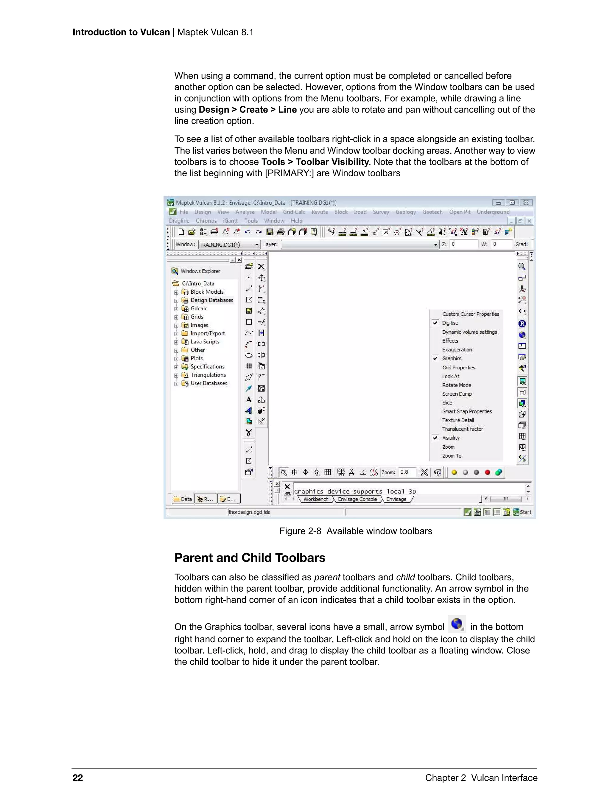 Introduction to Vulcan | Maptek Vulcan 8.1
22 Chapter 2 Vulcan Interface
When using a command, the current option must be completed or cancelled before
another option can be selected. However, options from the Window toolbars can be used
in conjunction with options from the Menu toolbars. For example, while drawing a line
using Design > Create > Line you are able to rotate and pan without cancelling out of the
line creation option.
To see a list of other available toolbars right-click in a space alongside an existing toolbar.
The list varies between the Menu and Window toolbar docking areas. Another way to view
toolbars is to choose Tools > Toolbar Visibility. Note that the toolbars at the bottom of
the list beginning with [PRIMARY:] are Window toolbars
Figure 2-8 Available window toolbars
Parent and Child Toolbars
Toolbars can also be classified as parent toolbars and child toolbars. Child toolbars,
hidden within the parent toolbar, provide additional functionality. An arrow symbol in the
bottom right-hand corner of an icon indicates that a child toolbar exists in the option.
On the Graphics toolbar, several icons have a small, arrow symbol in the bottom
right hand corner to expand the toolbar. Left-click and hold on the icon to display the child
toolbar. Left-click, hold, and drag to display the child toolbar as a floating window. Close
the child toolbar to hide it under the parent toolbar.
 