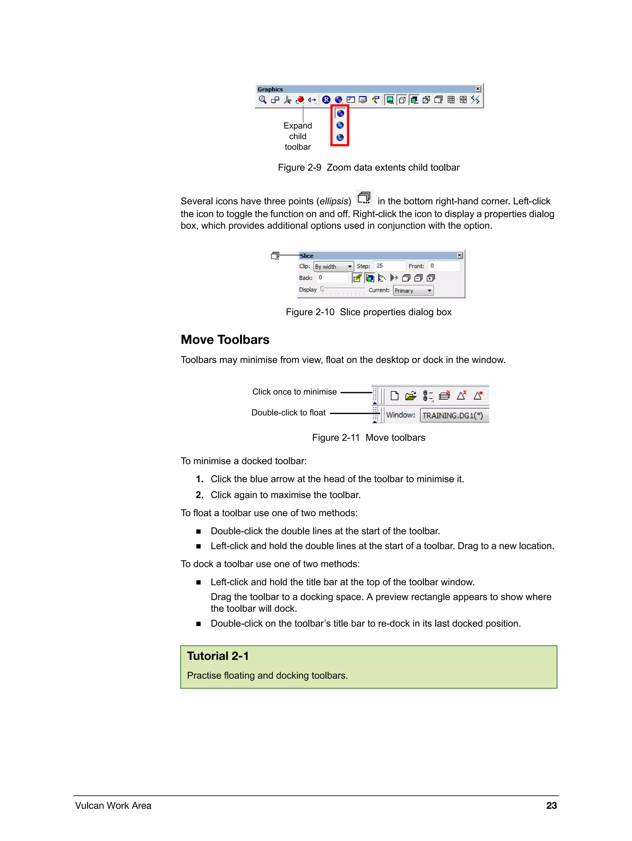 Vulcan Work Area 23
Figure 2-9 Zoom data extents child toolbar
Several icons have three points (ellipsis) in the bottom right-hand corner. Left-click
the icon to toggle the function on and off. Right-click the icon to display a properties dialog
box, which provides additional options used in conjunction with the option.
Figure 2-10 Slice properties dialog box
Move Toolbars
Toolbars may minimise from view, float on the desktop or dock in the window.
Figure 2-11 Move toolbars
To minimise a docked toolbar:
1. Click the blue arrow at the head of the toolbar to minimise it.
2. Click again to maximise the toolbar.
To float a toolbar use one of two methods:
 Double-click the double lines at the start of the toolbar.
 Left-click and hold the double lines at the start of a toolbar. Drag to a new location.
To dock a toolbar use one of two methods:
 Left-click and hold the title bar at the top of the toolbar window.
Drag the toolbar to a docking space. A preview rectangle appears to show where
the toolbar will dock.
 Double-click on the toolbar’s title bar to re-dock in its last docked position.
Tutorial 2-1
Practise floating and docking toolbars.
Expand
child
toolbar
Double-click to float
Click once to minimise
 