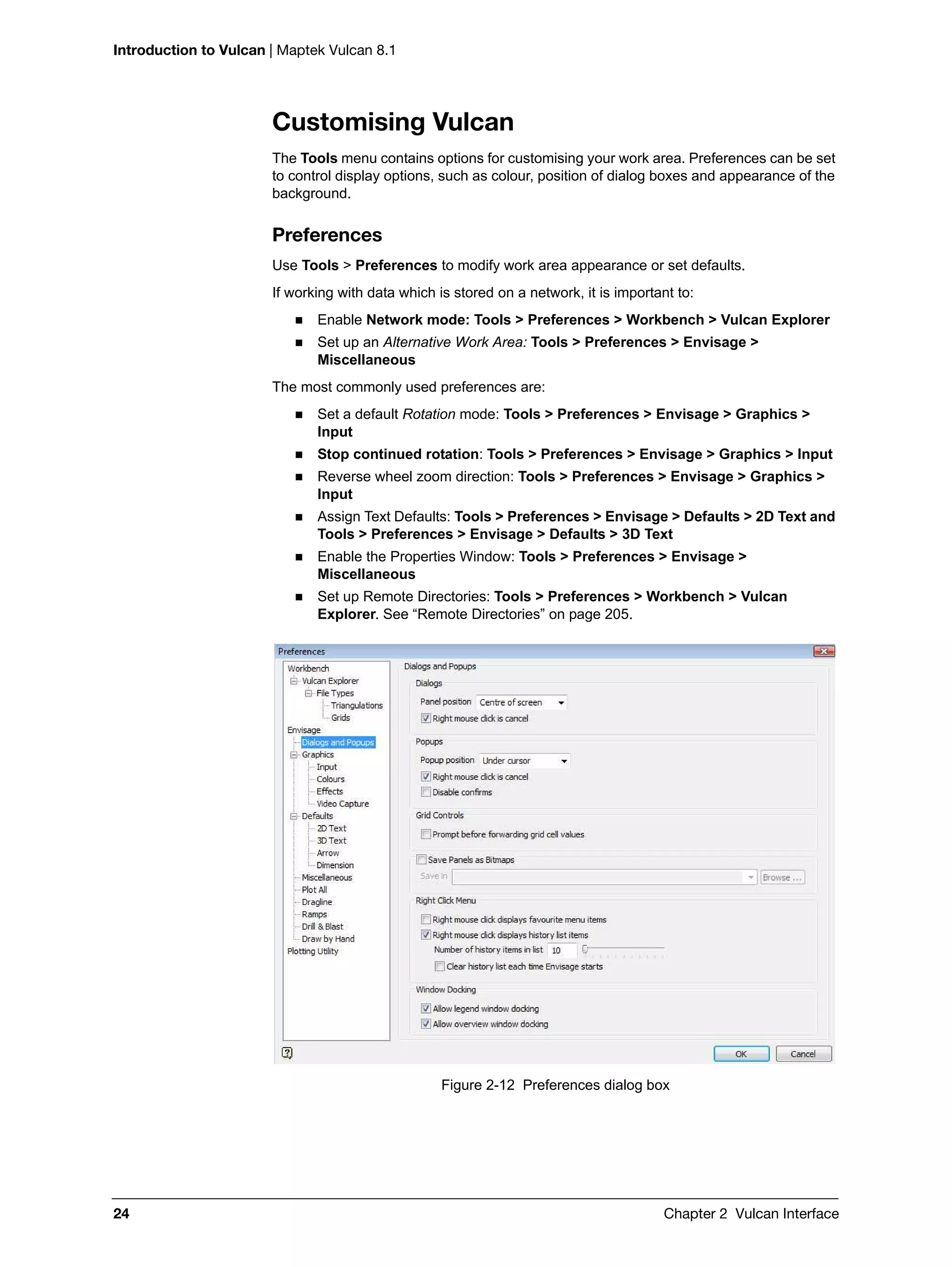 Introduction to Vulcan | Maptek Vulcan 8.1
24 Chapter 2 Vulcan Interface
Customising Vulcan
The Tools menu contains options for customising your work area. Preferences can be set
to control display options, such as colour, position of dialog boxes and appearance of the
background.
Preferences
Use Tools > Preferences to modify work area appearance or set defaults.
If working with data which is stored on a network, it is important to:
 Enable Network mode: Tools > Preferences > Workbench > Vulcan Explorer
 Set up an Alternative Work Area: Tools > Preferences > Envisage >
Miscellaneous
The most commonly used preferences are:
 Set a default Rotation mode: Tools > Preferences > Envisage > Graphics >
Input
 Stop continued rotation: Tools > Preferences > Envisage > Graphics > Input
 Reverse wheel zoom direction: Tools > Preferences > Envisage > Graphics >
Input
 Assign Text Defaults: Tools > Preferences > Envisage > Defaults > 2D Text and
Tools > Preferences > Envisage > Defaults > 3D Text
 Enable the Properties Window: Tools > Preferences > Envisage >
Miscellaneous
 Set up Remote Directories: Tools > Preferences > Workbench > Vulcan
Explorer. See “Remote Directories” on page 205.
Figure 2-12 Preferences dialog box
 