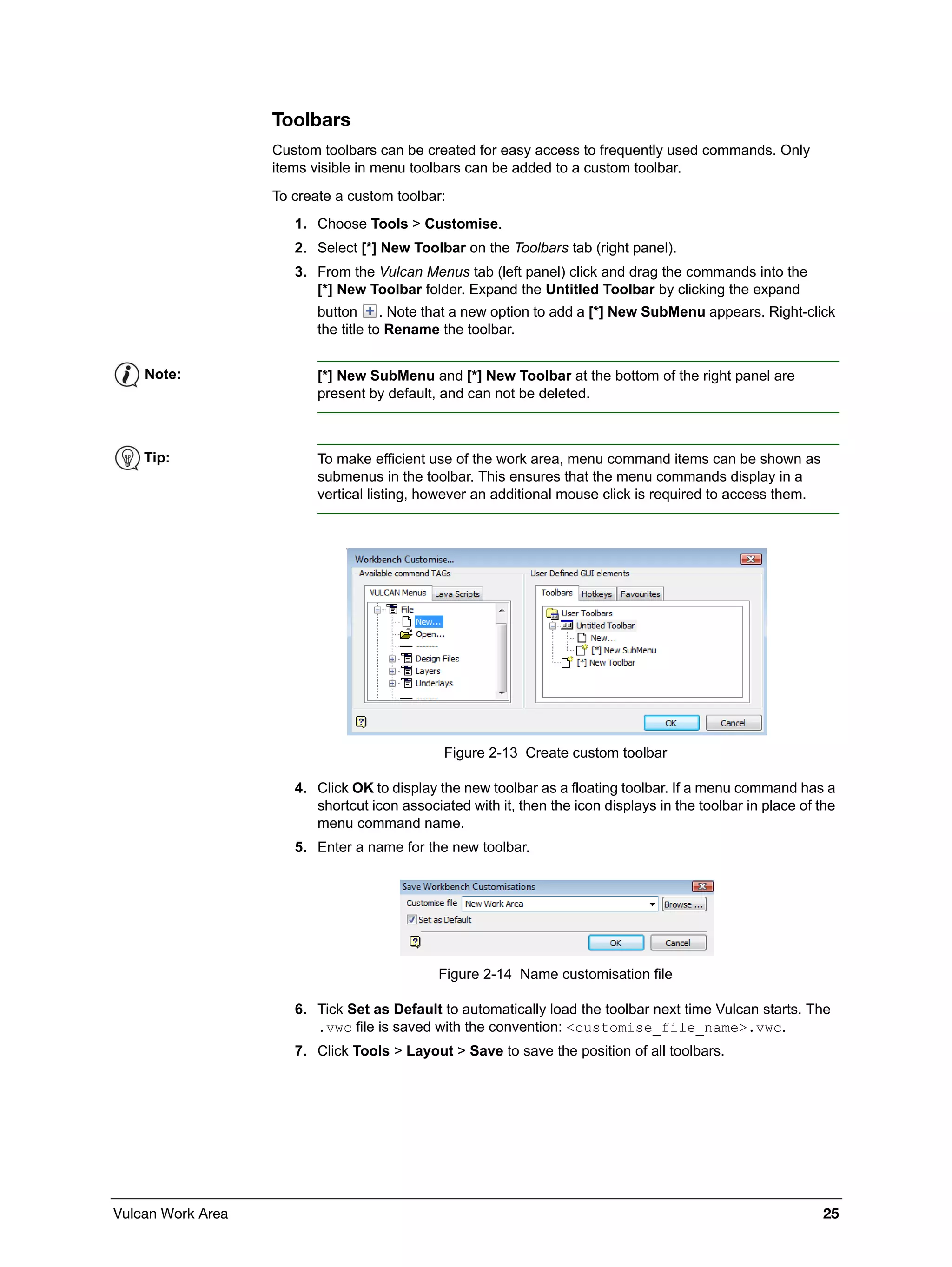 Vulcan Work Area 25
Toolbars
Custom toolbars can be created for easy access to frequently used commands. Only
items visible in menu toolbars can be added to a custom toolbar.
To create a custom toolbar:
1. Choose Tools > Customise.
2. Select [*] New Toolbar on the Toolbars tab (right panel).
3. From the Vulcan Menus tab (left panel) click and drag the commands into the
[*] New Toolbar folder. Expand the Untitled Toolbar by clicking the expand
button . Note that a new option to add a [*] New SubMenu appears. Right-click
the title to Rename the toolbar.
Figure 2-13 Create custom toolbar
4. Click OK to display the new toolbar as a floating toolbar. If a menu command has a
shortcut icon associated with it, then the icon displays in the toolbar in place of the
menu command name.
5. Enter a name for the new toolbar.
Figure 2-14 Name customisation file
6. Tick Set as Default to automatically load the toolbar next time Vulcan starts. The
.vwc file is saved with the convention: <customise_file_name>.vwc.
7. Click Tools > Layout > Save to save the position of all toolbars.
Note: [*] New SubMenu and [*] New Toolbar at the bottom of the right panel are
present by default, and can not be deleted.
Tip: To make efficient use of the work area, menu command items can be shown as
submenus in the toolbar. This ensures that the menu commands display in a
vertical listing, however an additional mouse click is required to access them.
 