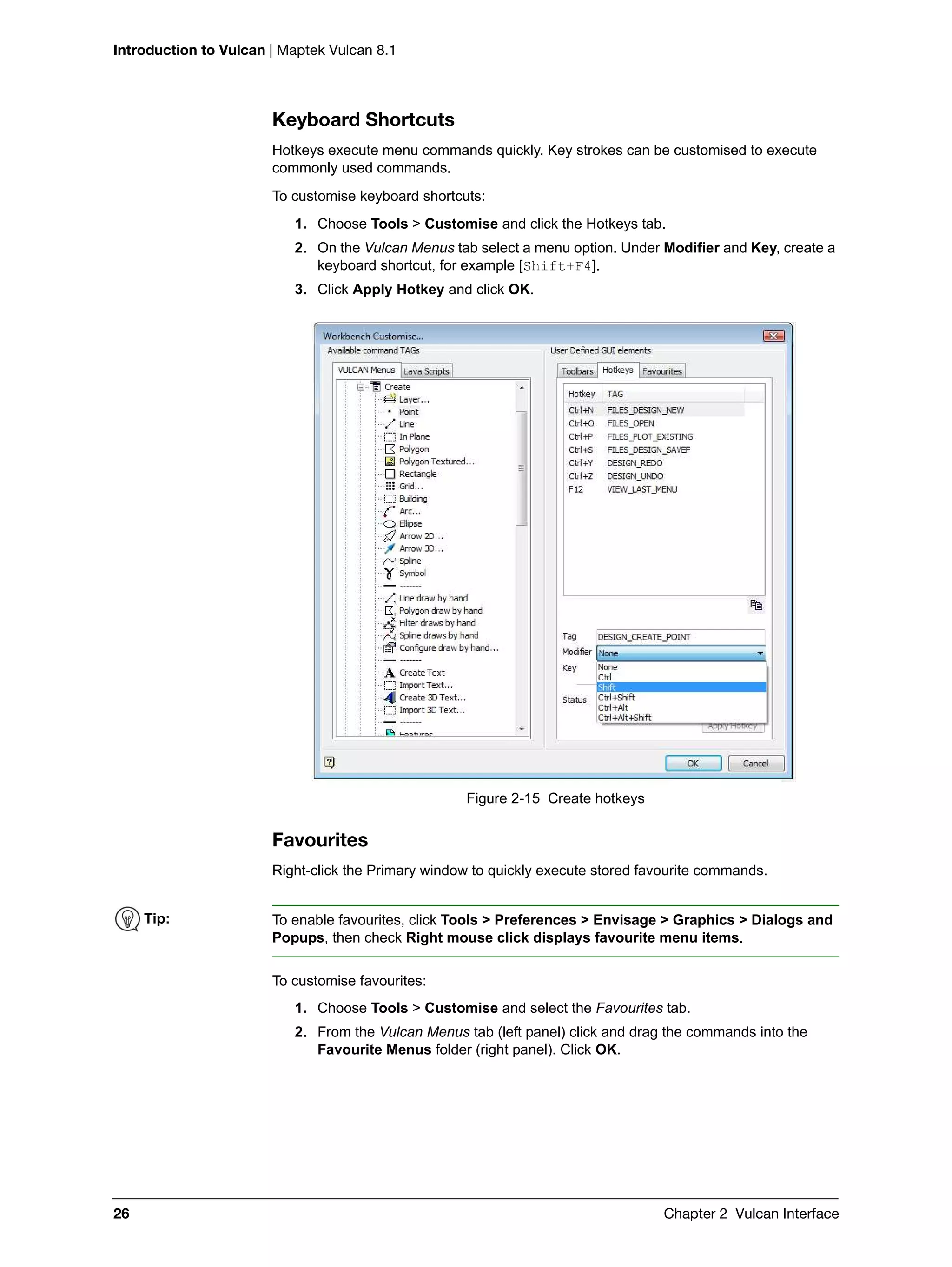Introduction to Vulcan | Maptek Vulcan 8.1
26 Chapter 2 Vulcan Interface
Keyboard Shortcuts
Hotkeys execute menu commands quickly. Key strokes can be customised to execute
commonly used commands.
To customise keyboard shortcuts:
1. Choose Tools > Customise and click the Hotkeys tab.
2. On the Vulcan Menus tab select a menu option. Under Modifier and Key, create a
keyboard shortcut, for example [Shift+F4].
3. Click Apply Hotkey and click OK.
Figure 2-15 Create hotkeys
Favourites
Right-click the Primary window to quickly execute stored favourite commands.
To customise favourites:
1. Choose Tools > Customise and select the Favourites tab.
2. From the Vulcan Menus tab (left panel) click and drag the commands into the
Favourite Menus folder (right panel). Click OK.
Tip: To enable favourites, click Tools > Preferences > Envisage > Graphics > Dialogs and
Popups, then check Right mouse click displays favourite menu items.
 