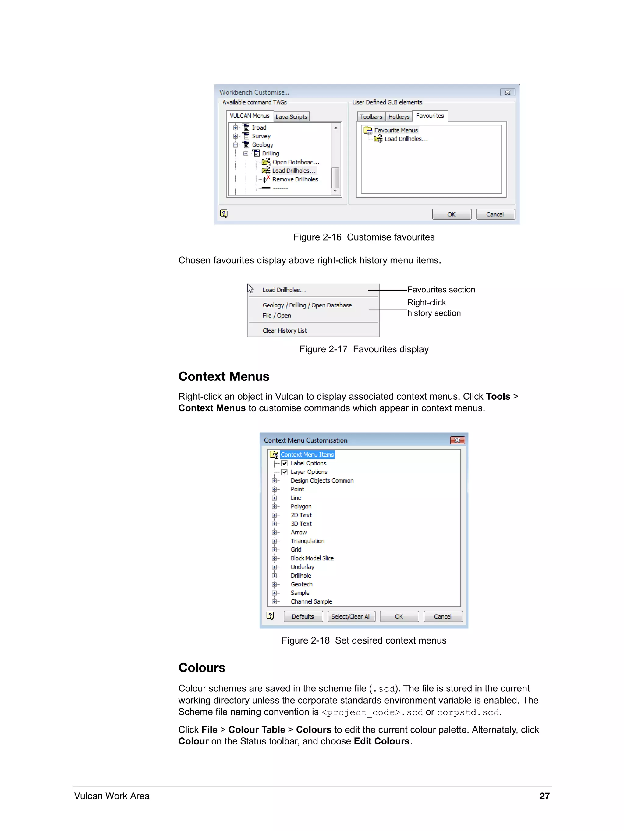 Vulcan Work Area 27
Figure 2-16 Customise favourites
Chosen favourites display above right-click history menu items.
Figure 2-17 Favourites display
Context Menus
Right-click an object in Vulcan to display associated context menus. Click Tools >
Context Menus to customise commands which appear in context menus.
Figure 2-18 Set desired context menus
Colours
Colour schemes are saved in the scheme file (.scd). The file is stored in the current
working directory unless the corporate standards environment variable is enabled. The
Scheme file naming convention is <project_code>.scd or corpstd.scd.
Click File > Colour Table > Colours to edit the current colour palette. Alternately, click
Colour on the Status toolbar, and choose Edit Colours.
Favourites section
Right-click
history section
 