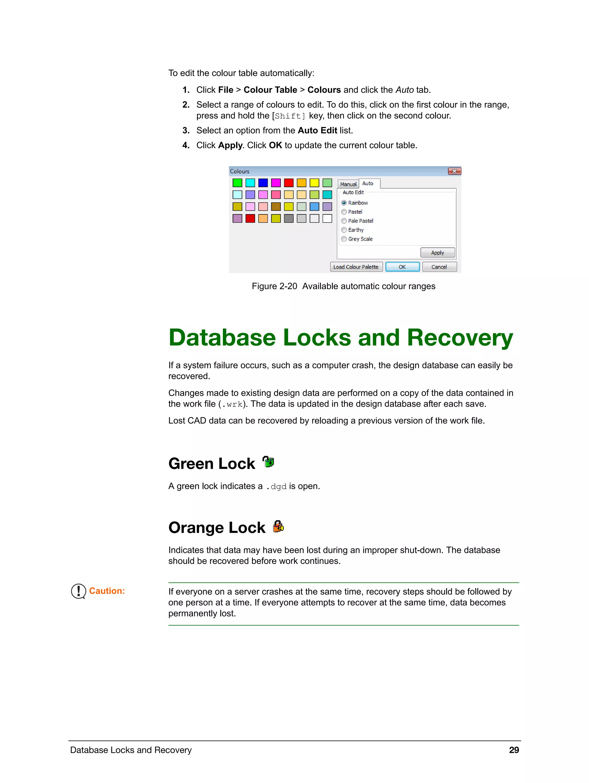 Database Locks and Recovery 29
To edit the colour table automatically:
1. Click File > Colour Table > Colours and click the Auto tab.
2. Select a range of colours to edit. To do this, click on the first colour in the range,
press and hold the [Shift] key, then click on the second colour.
3. Select an option from the Auto Edit list.
4. Click Apply. Click OK to update the current colour table.
Figure 2-20 Available automatic colour ranges
Database Locks and Recovery
If a system failure occurs, such as a computer crash, the design database can easily be
recovered.
Changes made to existing design data are performed on a copy of the data contained in
the work file (.wrk). The data is updated in the design database after each save.
Lost CAD data can be recovered by reloading a previous version of the work file.
Green Lock
A green lock indicates a .dgd is open.
Orange Lock
Indicates that data may have been lost during an improper shut-down. The database
should be recovered before work continues.
Caution: If everyone on a server crashes at the same time, recovery steps should be followed by
one person at a time. If everyone attempts to recover at the same time, data becomes
permanently lost.
 