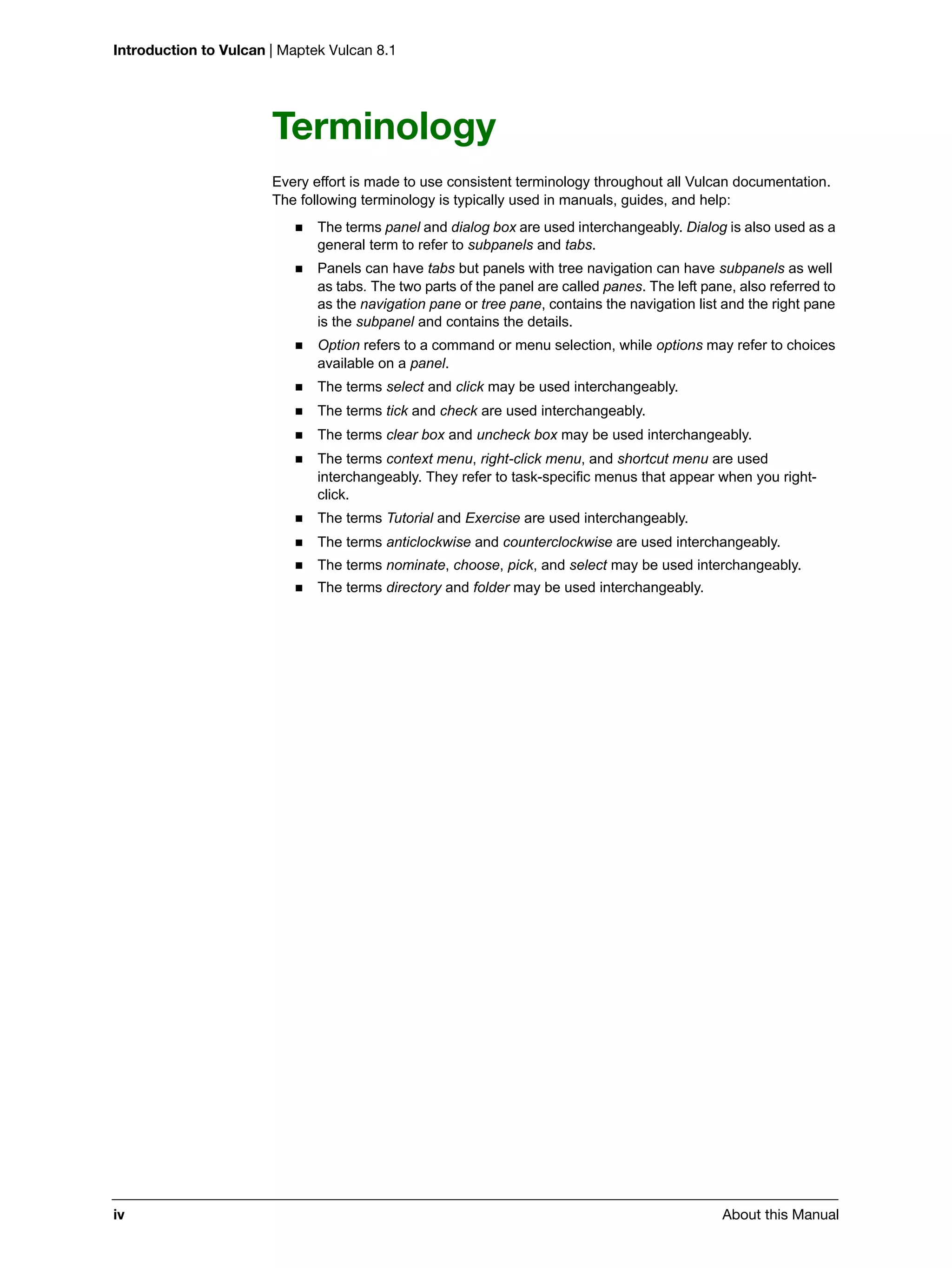 Introduction to Vulcan | Maptek Vulcan 8.1
iv About this Manual
Terminology
Every effort is made to use consistent terminology throughout all Vulcan documentation.
The following terminology is typically used in manuals, guides, and help:
 The terms panel and dialog box are used interchangeably. Dialog is also used as a
general term to refer to subpanels and tabs.
 Panels can have tabs but panels with tree navigation can have subpanels as well
as tabs. The two parts of the panel are called panes. The left pane, also referred to
as the navigation pane or tree pane, contains the navigation list and the right pane
is the subpanel and contains the details.
 Option refers to a command or menu selection, while options may refer to choices
available on a panel.
 The terms select and click may be used interchangeably.
 The terms tick and check are used interchangeably.
 The terms clear box and uncheck box may be used interchangeably.
 The terms context menu, right-click menu, and shortcut menu are used
interchangeably. They refer to task-specific menus that appear when you right-
click.
 The terms Tutorial and Exercise are used interchangeably.
 The terms anticlockwise and counterclockwise are used interchangeably.
 The terms nominate, choose, pick, and select may be used interchangeably.
 The terms directory and folder may be used interchangeably.
 