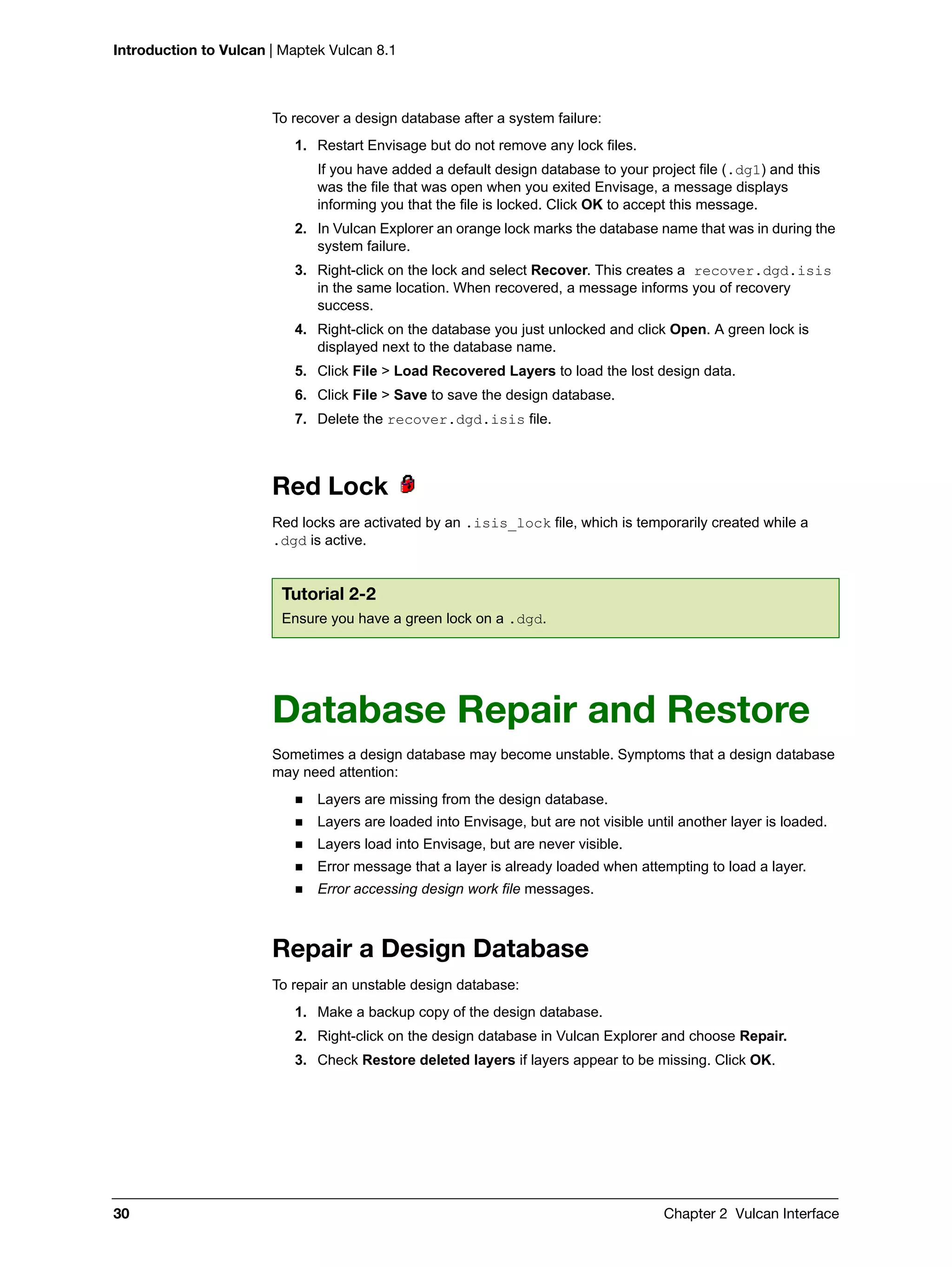 Introduction to Vulcan | Maptek Vulcan 8.1
30 Chapter 2 Vulcan Interface
To recover a design database after a system failure:
1. Restart Envisage but do not remove any lock files.
If you have added a default design database to your project file (.dg1) and this
was the file that was open when you exited Envisage, a message displays
informing you that the file is locked. Click OK to accept this message.
2. In Vulcan Explorer an orange lock marks the database name that was in during the
system failure.
3. Right-click on the lock and select Recover. This creates a recover.dgd.isis
in the same location. When recovered, a message informs you of recovery
success.
4. Right-click on the database you just unlocked and click Open. A green lock is
displayed next to the database name.
5. Click File > Load Recovered Layers to load the lost design data.
6. Click File > Save to save the design database.
7. Delete the recover.dgd.isis file.
Red Lock
Red locks are activated by an .isis_lock file, which is temporarily created while a
.dgd is active.
Database Repair and Restore
Sometimes a design database may become unstable. Symptoms that a design database
may need attention:
 Layers are missing from the design database.
 Layers are loaded into Envisage, but are not visible until another layer is loaded.
 Layers load into Envisage, but are never visible.
 Error message that a layer is already loaded when attempting to load a layer.
 Error accessing design work file messages.
Repair a Design Database
To repair an unstable design database:
1. Make a backup copy of the design database.
2. Right-click on the design database in Vulcan Explorer and choose Repair.
3. Check Restore deleted layers if layers appear to be missing. Click OK.
Tutorial 2-2
Ensure you have a green lock on a .dgd.
 