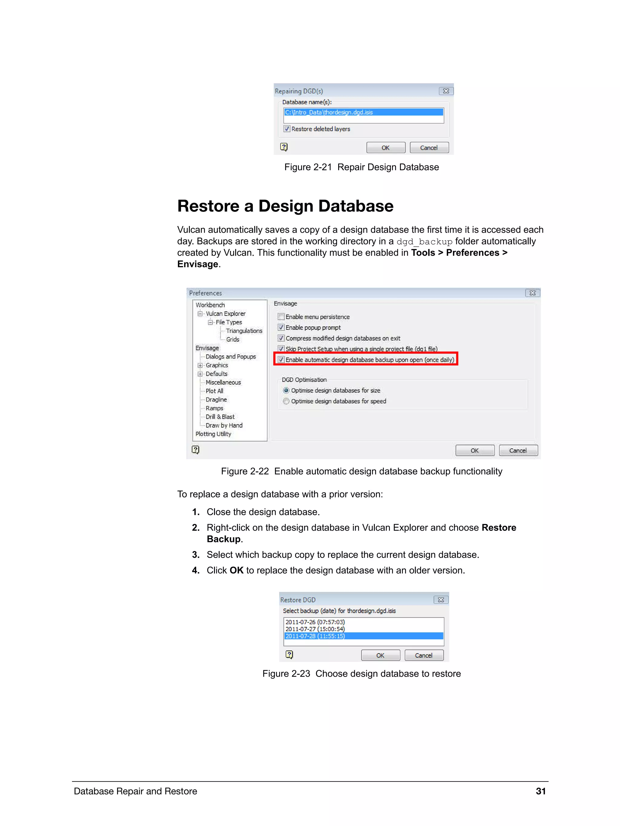 Database Repair and Restore 31
Figure 2-21 Repair Design Database
Restore a Design Database
Vulcan automatically saves a copy of a design database the first time it is accessed each
day. Backups are stored in the working directory in a dgd_backup folder automatically
created by Vulcan. This functionality must be enabled in Tools > Preferences >
Envisage.
Figure 2-22 Enable automatic design database backup functionality
To replace a design database with a prior version:
1. Close the design database.
2. Right-click on the design database in Vulcan Explorer and choose Restore
Backup.
3. Select which backup copy to replace the current design database.
4. Click OK to replace the design database with an older version.
Figure 2-23 Choose design database to restore
 
