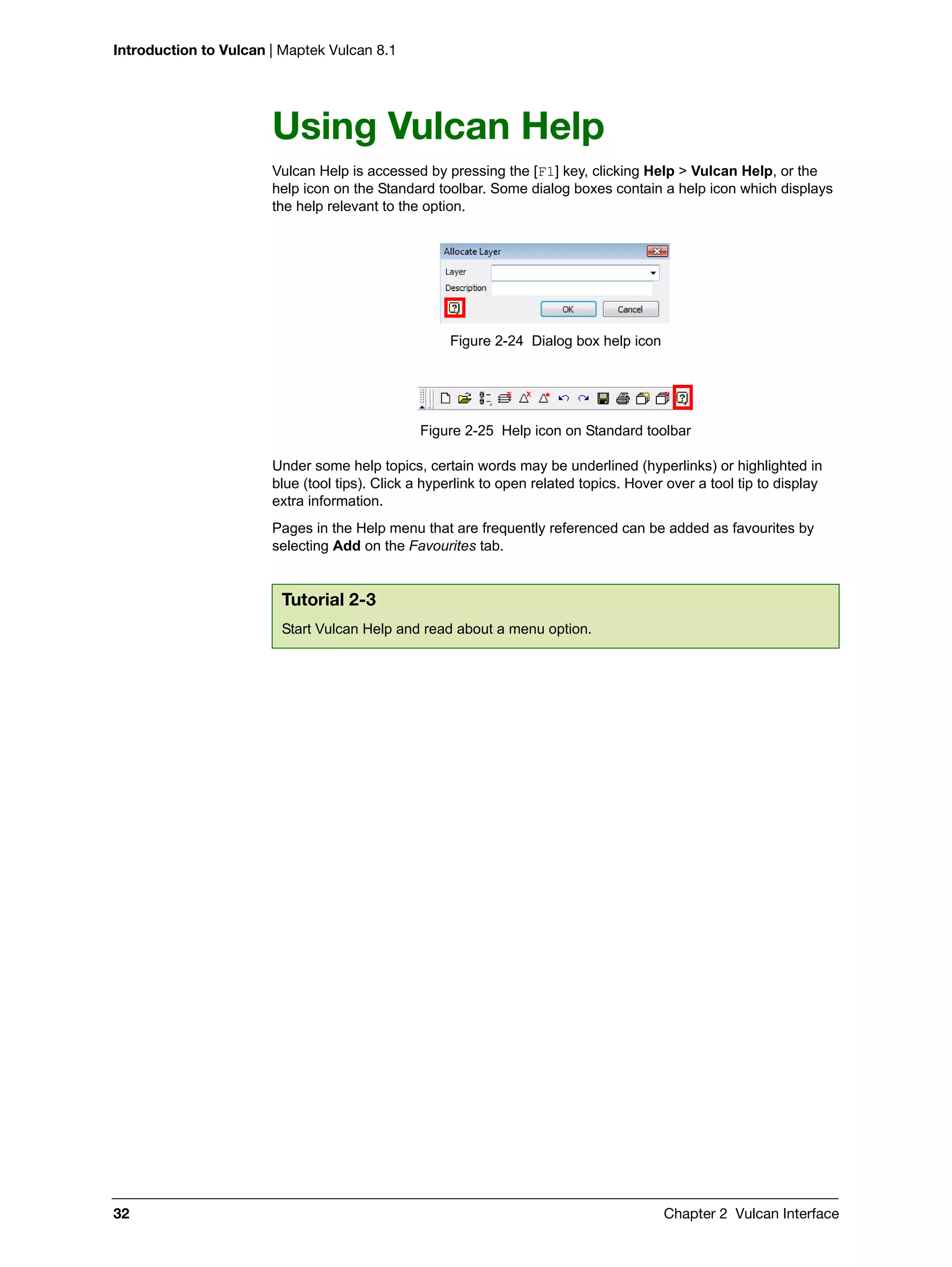 Introduction to Vulcan | Maptek Vulcan 8.1
32 Chapter 2 Vulcan Interface
Using Vulcan Help
Vulcan Help is accessed by pressing the [F1] key, clicking Help > Vulcan Help, or the
help icon on the Standard toolbar. Some dialog boxes contain a help icon which displays
the help relevant to the option.
Figure 2-24 Dialog box help icon
Figure 2-25 Help icon on Standard toolbar
Under some help topics, certain words may be underlined (hyperlinks) or highlighted in
blue (tool tips). Click a hyperlink to open related topics. Hover over a tool tip to display
extra information.
Pages in the Help menu that are frequently referenced can be added as favourites by
selecting Add on the Favourites tab.
Tutorial 2-3
Start Vulcan Help and read about a menu option.
 