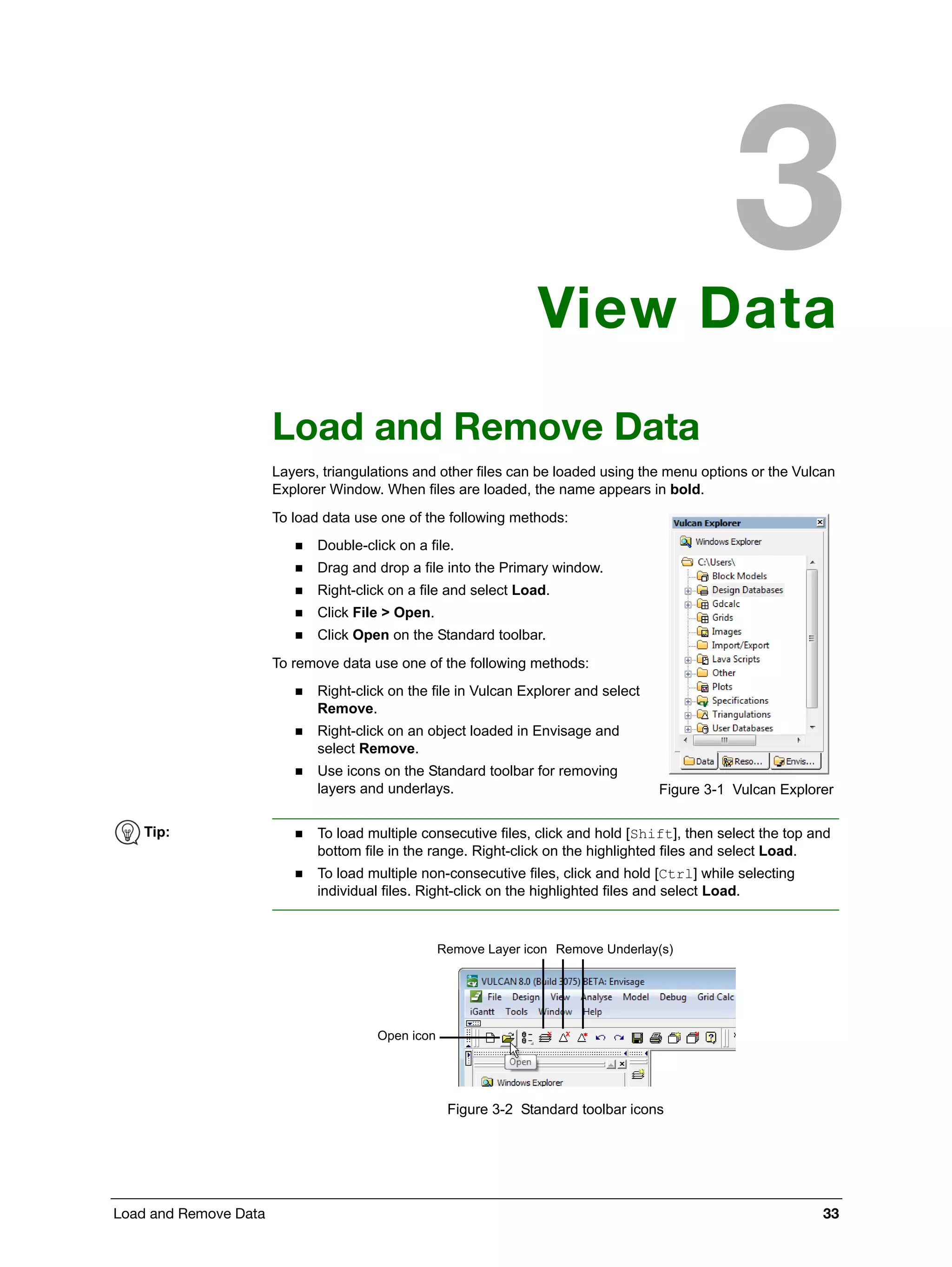 Load and Remove Data 33
View Data
Load and Remove Data
Layers, triangulations and other files can be loaded using the menu options or the Vulcan
Explorer Window. When files are loaded, the name appears in bold.
To load data use one of the following methods:
 Double-click on a file.
 Drag and drop a file into the Primary window.
 Right-click on a file and select Load.
 Click File > Open.
 Click Open on the Standard toolbar.
To remove data use one of the following methods:
 Right-click on the file in Vulcan Explorer and select
Remove.
 Right-click on an object loaded in Envisage and
select Remove.
 Use icons on the Standard toolbar for removing
layers and underlays.
Figure 3-2 Standard toolbar icons
Figure 3-1 Vulcan Explorer
Tip:  To load multiple consecutive files, click and hold [Shift], then select the top and
bottom file in the range. Right-click on the highlighted files and select Load.
 To load multiple non-consecutive files, click and hold [Ctrl] while selecting
individual files. Right-click on the highlighted files and select Load.
Open icon
Remove Underlay(s)Remove Layer icon
 