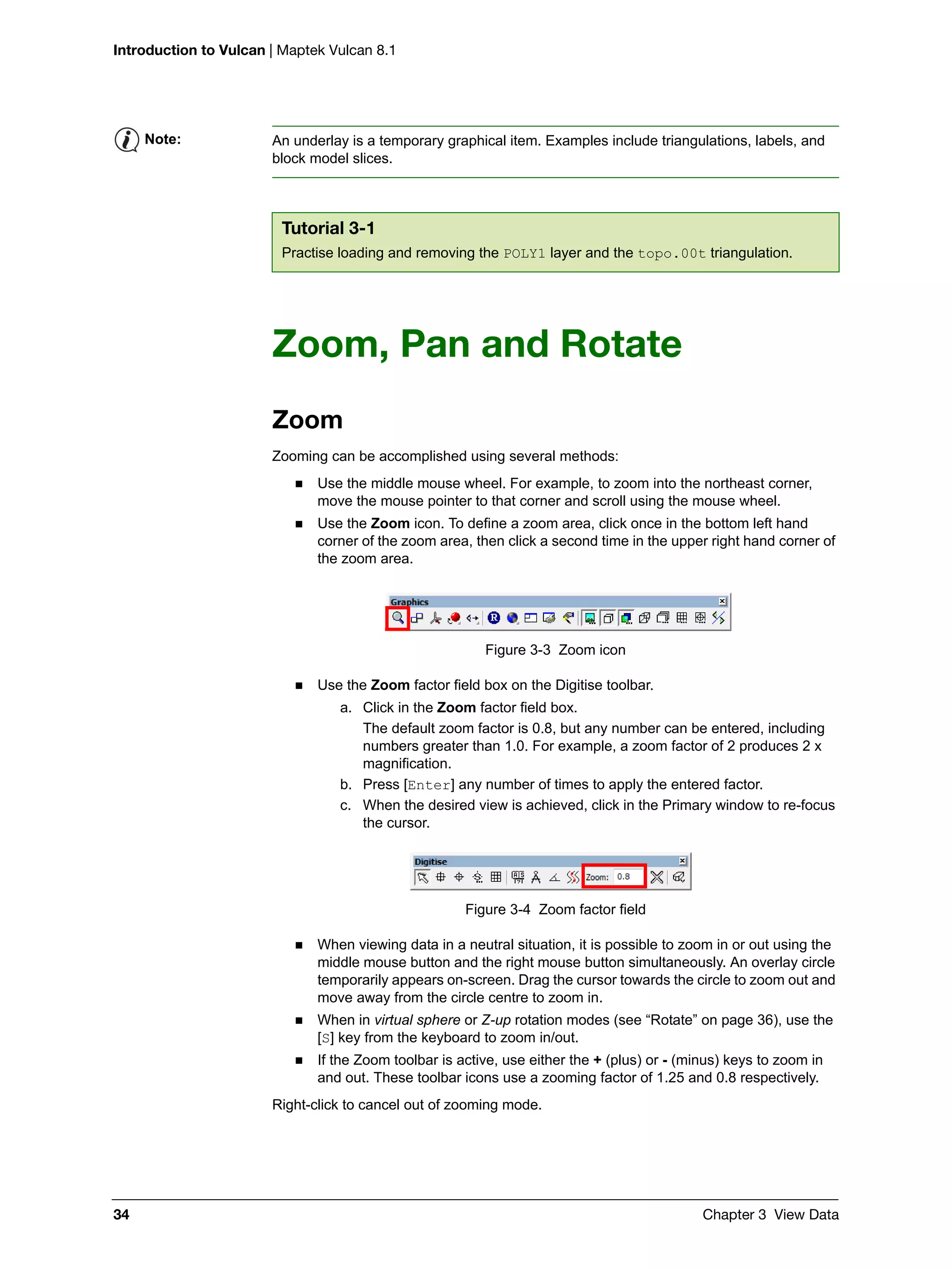 Introduction to Vulcan | Maptek Vulcan 8.1
34 Chapter 3 View Data
Zoom, Pan and Rotate
Zoom
Zooming can be accomplished using several methods:
 Use the middle mouse wheel. For example, to zoom into the northeast corner,
move the mouse pointer to that corner and scroll using the mouse wheel.
 Use the Zoom icon. To define a zoom area, click once in the bottom left hand
corner of the zoom area, then click a second time in the upper right hand corner of
the zoom area.
Figure 3-3 Zoom icon
 Use the Zoom factor field box on the Digitise toolbar.
a. Click in the Zoom factor field box.
The default zoom factor is 0.8, but any number can be entered, including
numbers greater than 1.0. For example, a zoom factor of 2 produces 2 x
magnification.
b. Press [Enter] any number of times to apply the entered factor.
c. When the desired view is achieved, click in the Primary window to re-focus
the cursor.
Figure 3-4 Zoom factor field
 When viewing data in a neutral situation, it is possible to zoom in or out using the
middle mouse button and the right mouse button simultaneously. An overlay circle
temporarily appears on-screen. Drag the cursor towards the circle to zoom out and
move away from the circle centre to zoom in.
 When in virtual sphere or Z-up rotation modes (see “Rotate” on page 36), use the
[S] key from the keyboard to zoom in/out.
 If the Zoom toolbar is active, use either the + (plus) or - (minus) keys to zoom in
and out. These toolbar icons use a zooming factor of 1.25 and 0.8 respectively.
Right-click to cancel out of zooming mode.
Note: An underlay is a temporary graphical item. Examples include triangulations, labels, and
block model slices.
Tutorial 3-1
Practise loading and removing the POLY1 layer and the topo.00t triangulation.
 