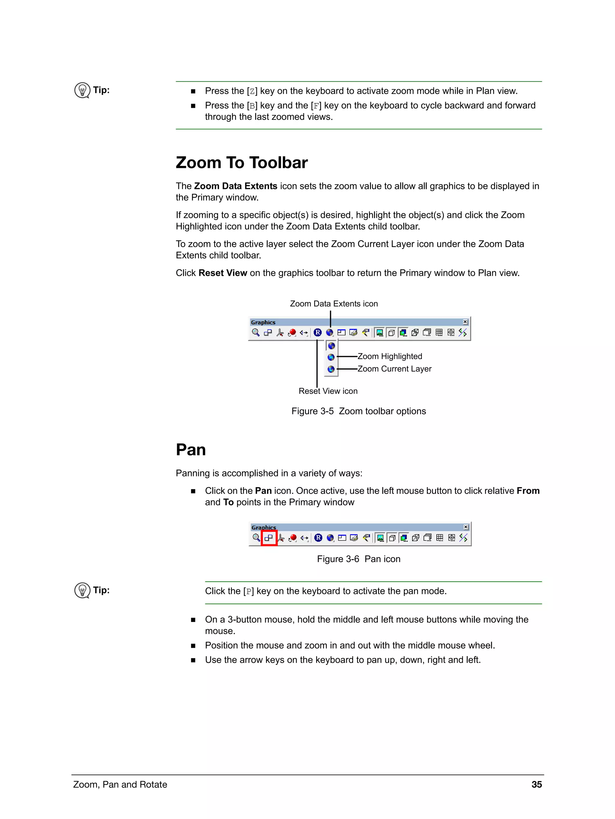Zoom, Pan and Rotate 35
Zoom To Toolbar
The Zoom Data Extents icon sets the zoom value to allow all graphics to be displayed in
the Primary window.
If zooming to a specific object(s) is desired, highlight the object(s) and click the Zoom
Highlighted icon under the Zoom Data Extents child toolbar.
To zoom to the active layer select the Zoom Current Layer icon under the Zoom Data
Extents child toolbar.
Click Reset View on the graphics toolbar to return the Primary window to Plan view.
Figure 3-5 Zoom toolbar options
Pan
Panning is accomplished in a variety of ways:
 Click on the Pan icon. Once active, use the left mouse button to click relative From
and To points in the Primary window
Figure 3-6 Pan icon
 On a 3-button mouse, hold the middle and left mouse buttons while moving the
mouse.
 Position the mouse and zoom in and out with the middle mouse wheel.
 Use the arrow keys on the keyboard to pan up, down, right and left.
Tip:  Press the [Z] key on the keyboard to activate zoom mode while in Plan view.
 Press the [B] key and the [F] key on the keyboard to cycle backward and forward
through the last zoomed views.
Zoom Data Extents icon
Reset View icon
Zoom Highlighted
Zoom Current Layer
Tip: Click the [P] key on the keyboard to activate the pan mode.
 