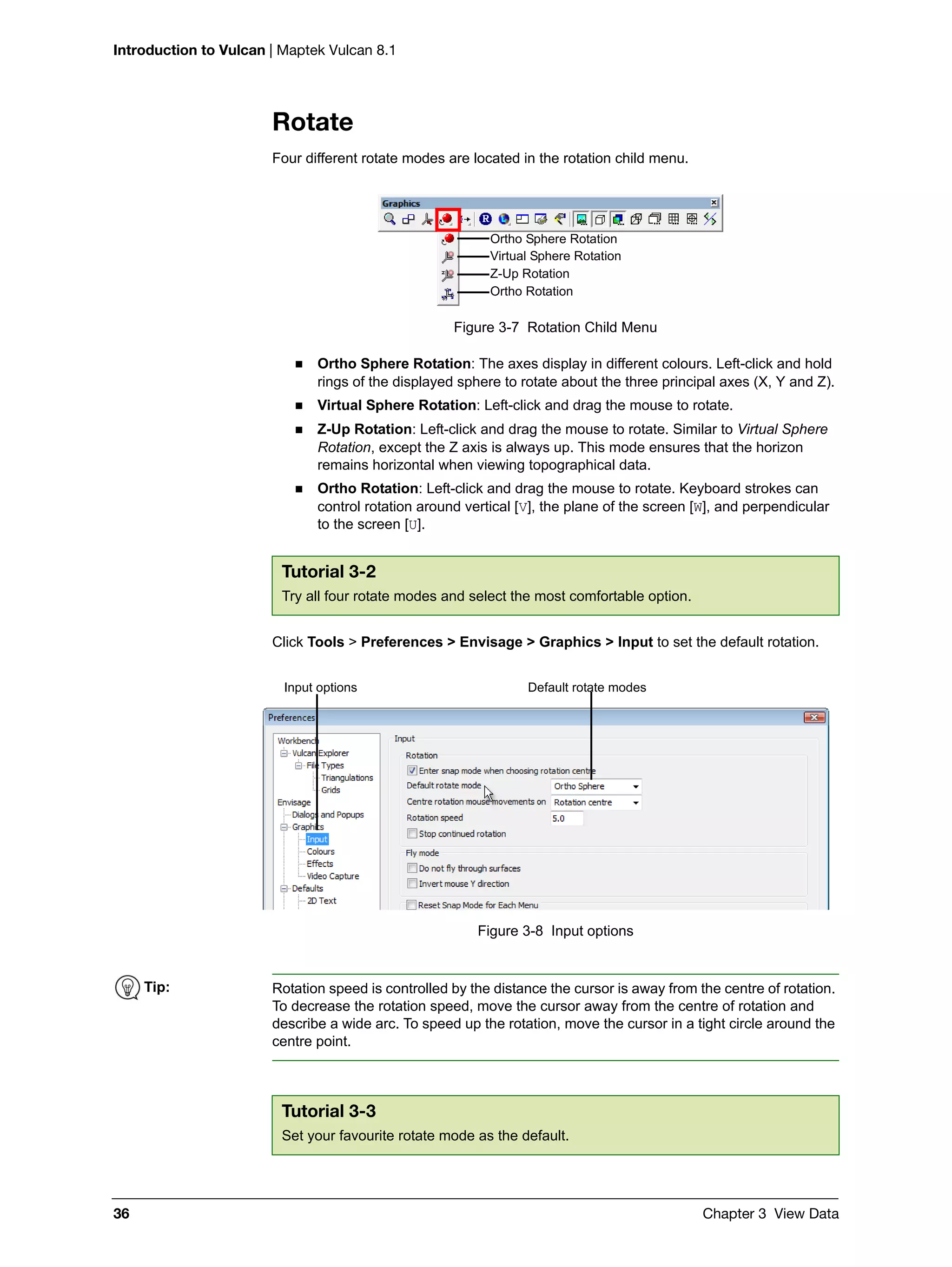 Introduction to Vulcan | Maptek Vulcan 8.1
36 Chapter 3 View Data
Rotate
Four different rotate modes are located in the rotation child menu.
Figure 3-7 Rotation Child Menu
 Ortho Sphere Rotation: The axes display in different colours. Left-click and hold
rings of the displayed sphere to rotate about the three principal axes (X, Y and Z).
 Virtual Sphere Rotation: Left-click and drag the mouse to rotate.
 Z-Up Rotation: Left-click and drag the mouse to rotate. Similar to Virtual Sphere
Rotation, except the Z axis is always up. This mode ensures that the horizon
remains horizontal when viewing topographical data.
 Ortho Rotation: Left-click and drag the mouse to rotate. Keyboard strokes can
control rotation around vertical [V], the plane of the screen [W], and perpendicular
to the screen [U].
Click Tools > Preferences > Envisage > Graphics > Input to set the default rotation.
Figure 3-8 Input options
Tutorial 3-2
Try all four rotate modes and select the most comfortable option.
Ortho Sphere Rotation
Virtual Sphere Rotation
Z-Up Rotation
Ortho Rotation
Input options Default rotate modes
Tip: Rotation speed is controlled by the distance the cursor is away from the centre of rotation.
To decrease the rotation speed, move the cursor away from the centre of rotation and
describe a wide arc. To speed up the rotation, move the cursor in a tight circle around the
centre point.
Tutorial 3-3
Set your favourite rotate mode as the default.
 
