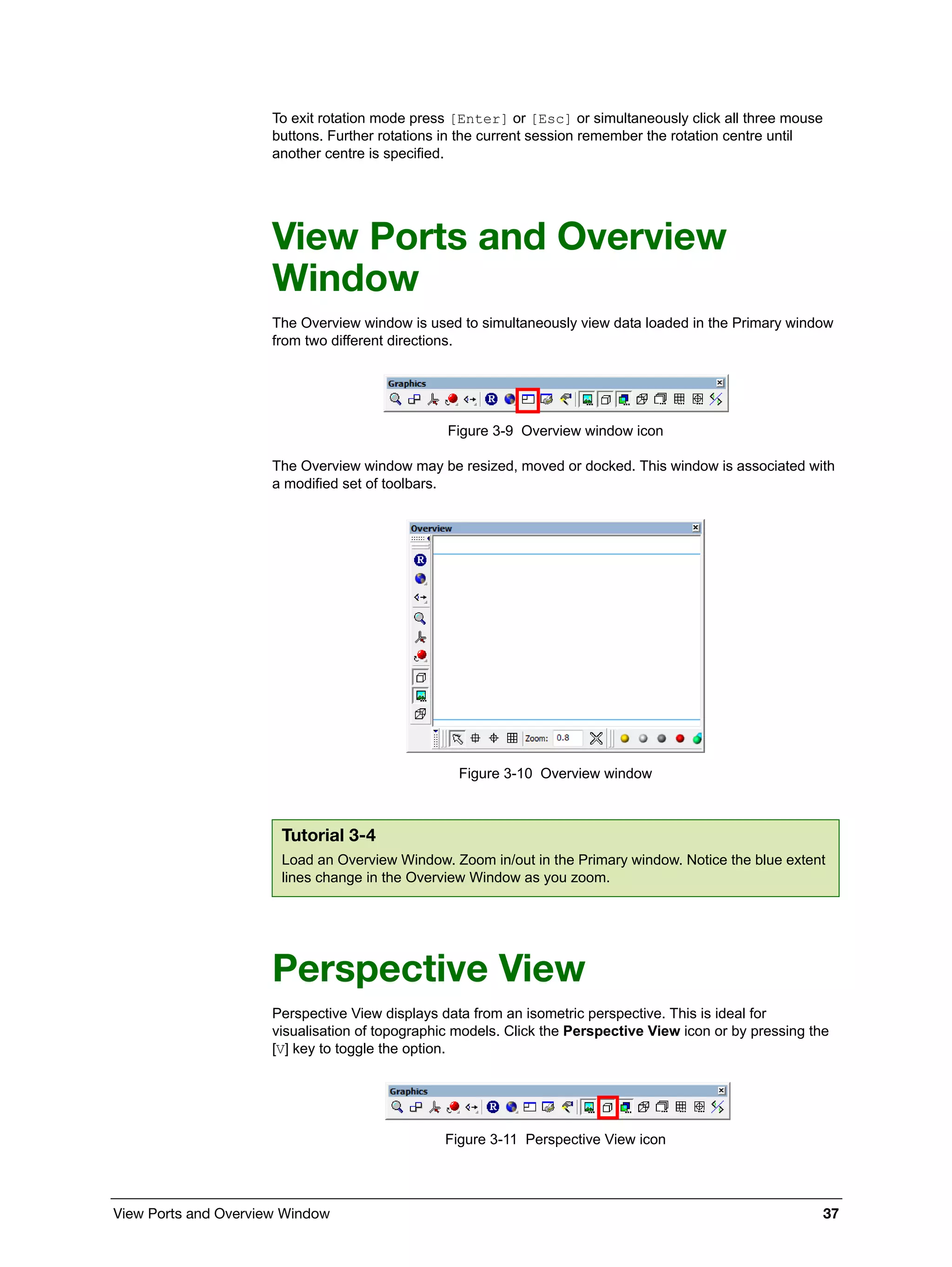 View Ports and Overview Window 37
To exit rotation mode press [Enter] or [Esc] or simultaneously click all three mouse
buttons. Further rotations in the current session remember the rotation centre until
another centre is specified.
View Ports and Overview
Window
The Overview window is used to simultaneously view data loaded in the Primary window
from two different directions.
Figure 3-9 Overview window icon
The Overview window may be resized, moved or docked. This window is associated with
a modified set of toolbars.
Figure 3-10 Overview window
Perspective View
Perspective View displays data from an isometric perspective. This is ideal for
visualisation of topographic models. Click the Perspective View icon or by pressing the
[V] key to toggle the option.
Figure 3-11 Perspective View icon
Tutorial 3-4
Load an Overview Window. Zoom in/out in the Primary window. Notice the blue extent
lines change in the Overview Window as you zoom.
 