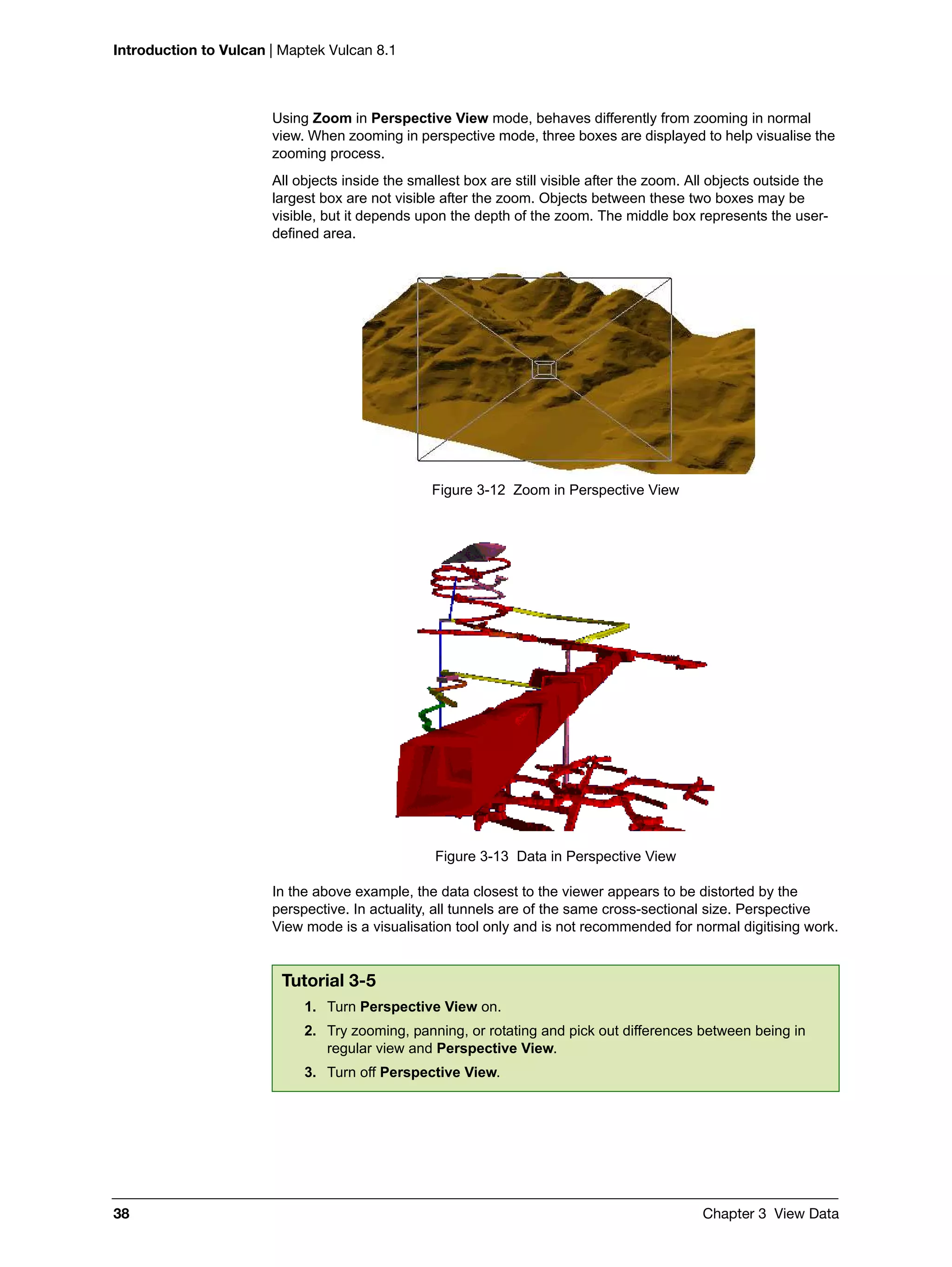 Introduction to Vulcan | Maptek Vulcan 8.1
38 Chapter 3 View Data
Using Zoom in Perspective View mode, behaves differently from zooming in normal
view. When zooming in perspective mode, three boxes are displayed to help visualise the
zooming process.
All objects inside the smallest box are still visible after the zoom. All objects outside the
largest box are not visible after the zoom. Objects between these two boxes may be
visible, but it depends upon the depth of the zoom. The middle box represents the user-
defined area.
Figure 3-12 Zoom in Perspective View
Figure 3-13 Data in Perspective View
In the above example, the data closest to the viewer appears to be distorted by the
perspective. In actuality, all tunnels are of the same cross-sectional size. Perspective
View mode is a visualisation tool only and is not recommended for normal digitising work.
Tutorial 3-5
1. Turn Perspective View on.
2. Try zooming, panning, or rotating and pick out differences between being in
regular view and Perspective View.
3. Turn off Perspective View.
 