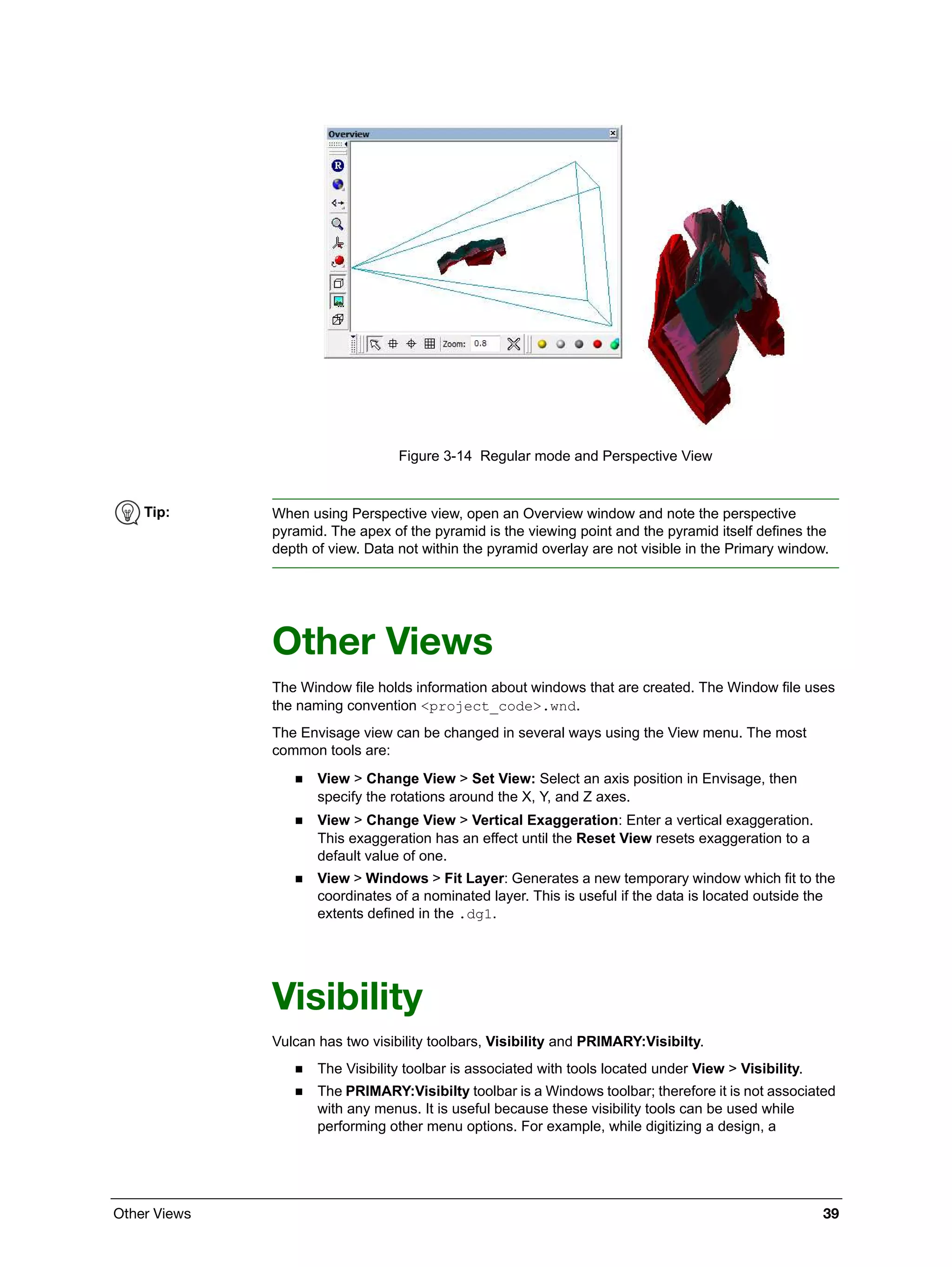 Other Views 39
Figure 3-14 Regular mode and Perspective View
Other Views
The Window file holds information about windows that are created. The Window file uses
the naming convention <project_code>.wnd.
The Envisage view can be changed in several ways using the View menu. The most
common tools are:
 View > Change View > Set View: Select an axis position in Envisage, then
specify the rotations around the X, Y, and Z axes.
 View > Change View > Vertical Exaggeration: Enter a vertical exaggeration.
This exaggeration has an effect until the Reset View resets exaggeration to a
default value of one.
 View > Windows > Fit Layer: Generates a new temporary window which fit to the
coordinates of a nominated layer. This is useful if the data is located outside the
extents defined in the .dg1.
Visibility
Vulcan has two visibility toolbars, Visibility and PRIMARY:Visibilty.
 The Visibility toolbar is associated with tools located under View > Visibility.
 The PRIMARY:Visibilty toolbar is a Windows toolbar; therefore it is not associated
with any menus. It is useful because these visibility tools can be used while
performing other menu options. For example, while digitizing a design, a
Tip: When using Perspective view, open an Overview window and note the perspective
pyramid. The apex of the pyramid is the viewing point and the pyramid itself defines the
depth of view. Data not within the pyramid overlay are not visible in the Primary window.
 