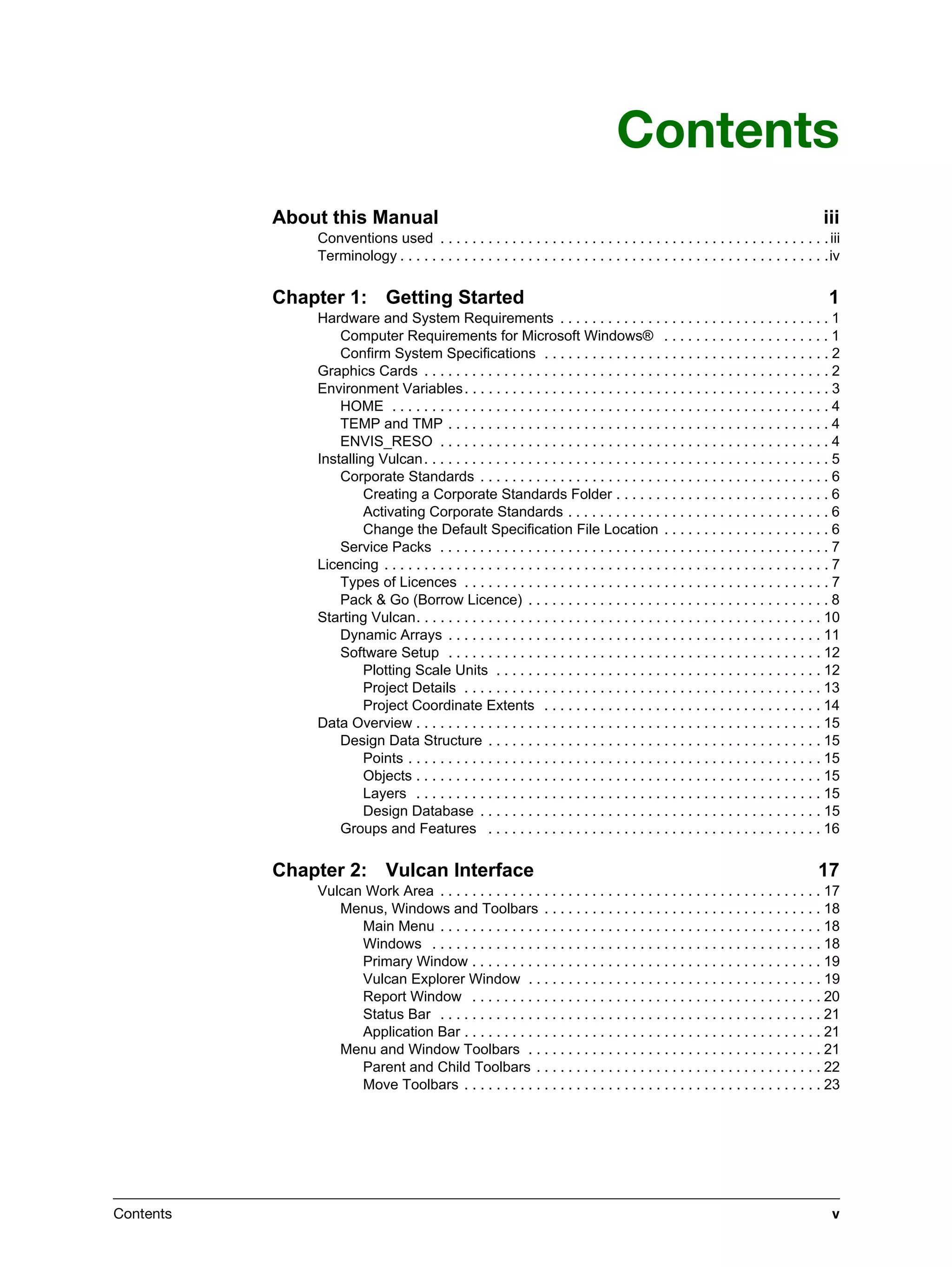 Contents v
Contents
About this Manual iii
Conventions used . . . . . . . . . . . . . . . . . . . . . . . . . . . . . . . . . . . . . . . . . . . . . . . . .iii
Terminology . . . . . . . . . . . . . . . . . . . . . . . . . . . . . . . . . . . . . . . . . . . . . . . . . . . . . .iv
Chapter 1: Getting Started 1
Hardware and System Requirements . . . . . . . . . . . . . . . . . . . . . . . . . . . . . . . . . . 1
Computer Requirements for Microsoft Windows® . . . . . . . . . . . . . . . . . . . . . 1
Confirm System Specifications . . . . . . . . . . . . . . . . . . . . . . . . . . . . . . . . . . . . 2
Graphics Cards . . . . . . . . . . . . . . . . . . . . . . . . . . . . . . . . . . . . . . . . . . . . . . . . . . . 2
Environment Variables. . . . . . . . . . . . . . . . . . . . . . . . . . . . . . . . . . . . . . . . . . . . . . 3
HOME . . . . . . . . . . . . . . . . . . . . . . . . . . . . . . . . . . . . . . . . . . . . . . . . . . . . . . . 4
TEMP and TMP . . . . . . . . . . . . . . . . . . . . . . . . . . . . . . . . . . . . . . . . . . . . . . . . 4
ENVIS_RESO . . . . . . . . . . . . . . . . . . . . . . . . . . . . . . . . . . . . . . . . . . . . . . . . . 4
Installing Vulcan. . . . . . . . . . . . . . . . . . . . . . . . . . . . . . . . . . . . . . . . . . . . . . . . . . . 5
Corporate Standards . . . . . . . . . . . . . . . . . . . . . . . . . . . . . . . . . . . . . . . . . . . . 6
Creating a Corporate Standards Folder . . . . . . . . . . . . . . . . . . . . . . . . . . . 6
Activating Corporate Standards . . . . . . . . . . . . . . . . . . . . . . . . . . . . . . . . . 6
Change the Default Specification File Location . . . . . . . . . . . . . . . . . . . . . 6
Service Packs . . . . . . . . . . . . . . . . . . . . . . . . . . . . . . . . . . . . . . . . . . . . . . . . . 7
Licencing . . . . . . . . . . . . . . . . . . . . . . . . . . . . . . . . . . . . . . . . . . . . . . . . . . . . . . . . 7
Types of Licences . . . . . . . . . . . . . . . . . . . . . . . . . . . . . . . . . . . . . . . . . . . . . . 7
Pack & Go (Borrow Licence) . . . . . . . . . . . . . . . . . . . . . . . . . . . . . . . . . . . . . . 8
Starting Vulcan. . . . . . . . . . . . . . . . . . . . . . . . . . . . . . . . . . . . . . . . . . . . . . . . . . . 10
Dynamic Arrays . . . . . . . . . . . . . . . . . . . . . . . . . . . . . . . . . . . . . . . . . . . . . . . 11
Software Setup . . . . . . . . . . . . . . . . . . . . . . . . . . . . . . . . . . . . . . . . . . . . . . . 12
Plotting Scale Units . . . . . . . . . . . . . . . . . . . . . . . . . . . . . . . . . . . . . . . . . 12
Project Details . . . . . . . . . . . . . . . . . . . . . . . . . . . . . . . . . . . . . . . . . . . . . 13
Project Coordinate Extents . . . . . . . . . . . . . . . . . . . . . . . . . . . . . . . . . . . 14
Data Overview . . . . . . . . . . . . . . . . . . . . . . . . . . . . . . . . . . . . . . . . . . . . . . . . . . . 15
Design Data Structure . . . . . . . . . . . . . . . . . . . . . . . . . . . . . . . . . . . . . . . . . . 15
Points . . . . . . . . . . . . . . . . . . . . . . . . . . . . . . . . . . . . . . . . . . . . . . . . . . . . 15
Objects . . . . . . . . . . . . . . . . . . . . . . . . . . . . . . . . . . . . . . . . . . . . . . . . . . . 15
Layers . . . . . . . . . . . . . . . . . . . . . . . . . . . . . . . . . . . . . . . . . . . . . . . . . . . 15
Design Database . . . . . . . . . . . . . . . . . . . . . . . . . . . . . . . . . . . . . . . . . . . 15
Groups and Features . . . . . . . . . . . . . . . . . . . . . . . . . . . . . . . . . . . . . . . . . . 16
Chapter 2: Vulcan Interface 17
Vulcan Work Area . . . . . . . . . . . . . . . . . . . . . . . . . . . . . . . . . . . . . . . . . . . . . . . . 17
Menus, Windows and Toolbars . . . . . . . . . . . . . . . . . . . . . . . . . . . . . . . . . . . 18
Main Menu . . . . . . . . . . . . . . . . . . . . . . . . . . . . . . . . . . . . . . . . . . . . . . . . 18
Windows . . . . . . . . . . . . . . . . . . . . . . . . . . . . . . . . . . . . . . . . . . . . . . . . . 18
Primary Window . . . . . . . . . . . . . . . . . . . . . . . . . . . . . . . . . . . . . . . . . . . . 19
Vulcan Explorer Window . . . . . . . . . . . . . . . . . . . . . . . . . . . . . . . . . . . . . 19
Report Window . . . . . . . . . . . . . . . . . . . . . . . . . . . . . . . . . . . . . . . . . . . . 20
Status Bar . . . . . . . . . . . . . . . . . . . . . . . . . . . . . . . . . . . . . . . . . . . . . . . . 21
Application Bar . . . . . . . . . . . . . . . . . . . . . . . . . . . . . . . . . . . . . . . . . . . . . 21
Menu and Window Toolbars . . . . . . . . . . . . . . . . . . . . . . . . . . . . . . . . . . . . . 21
Parent and Child Toolbars . . . . . . . . . . . . . . . . . . . . . . . . . . . . . . . . . . . . 22
Move Toolbars . . . . . . . . . . . . . . . . . . . . . . . . . . . . . . . . . . . . . . . . . . . . . 23
 