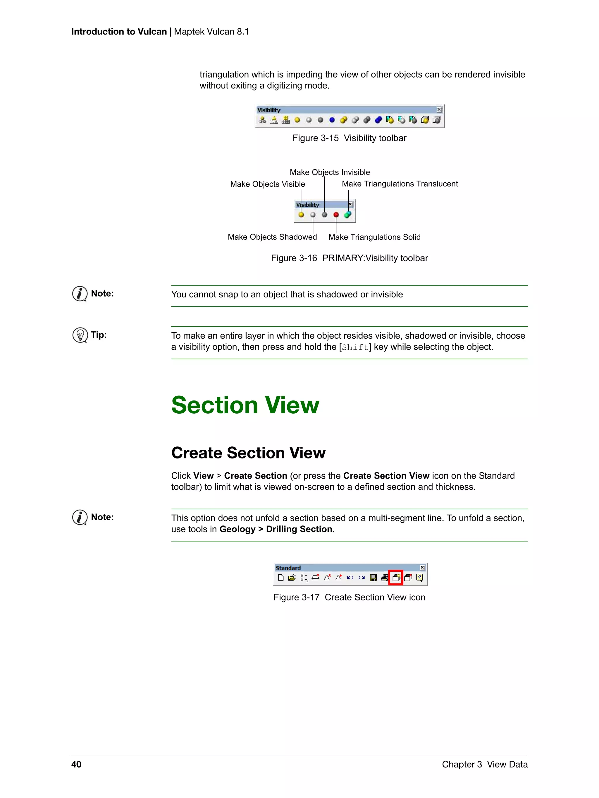 Introduction to Vulcan | Maptek Vulcan 8.1
40 Chapter 3 View Data
triangulation which is impeding the view of other objects can be rendered invisible
without exiting a digitizing mode.
Figure 3-15 Visibility toolbar
Figure 3-16 PRIMARY:Visibility toolbar
Section View
Create Section View
Click View > Create Section (or press the Create Section View icon on the Standard
toolbar) to limit what is viewed on-screen to a defined section and thickness.
Figure 3-17 Create Section View icon
Make Objects Visible
Make Objects Invisible
Make Triangulations Translucent
Make Objects Shadowed Make Triangulations Solid
Note: You cannot snap to an object that is shadowed or invisible
Tip: To make an entire layer in which the object resides visible, shadowed or invisible, choose
a visibility option, then press and hold the [Shift] key while selecting the object.
Note: This option does not unfold a section based on a multi-segment line. To unfold a section,
use tools in Geology > Drilling Section.
 