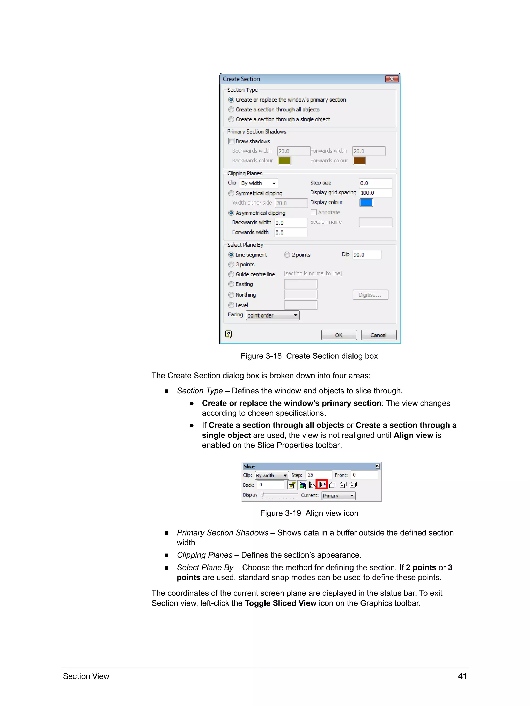 Section View 41
Figure 3-18 Create Section dialog box
The Create Section dialog box is broken down into four areas:
 Section Type – Defines the window and objects to slice through.
 Create or replace the window’s primary section: The view changes
according to chosen specifications.
 If Create a section through all objects or Create a section through a
single object are used, the view is not realigned until Align view is
enabled on the Slice Properties toolbar.
Figure 3-19 Align view icon
 Primary Section Shadows – Shows data in a buffer outside the defined section
width
 Clipping Planes – Defines the section’s appearance.
 Select Plane By – Choose the method for defining the section. If 2 points or 3
points are used, standard snap modes can be used to define these points.
The coordinates of the current screen plane are displayed in the status bar. To exit
Section view, left-click the Toggle Sliced View icon on the Graphics toolbar.
 
